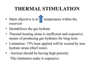 THERMAL STIMULATION
• Main objective is to temperature within the
reservoir
• Destabilizes the gas hydrate
• Thermal heating alone is inefficient and expensive
means of producing gas hydrates for long term
• Limitation- 75% heat applied will be wasted by non
hydrate strata (thief zone).
• - horizon should be having high porosity
This limitation make it expensive
 