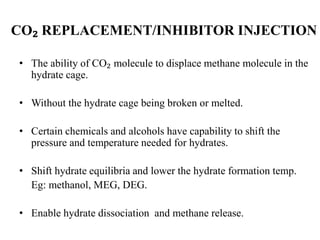 CO₂ REPLACEMENT/INHIBITOR INJECTION
• The ability of CO₂ molecule to displace methane molecule in the
hydrate cage.
• Without the hydrate cage being broken or melted.
• Certain chemicals and alcohols have capability to shift the
pressure and temperature needed for hydrates.
• Shift hydrate equilibria and lower the hydrate formation temp.
Eg: methanol, MEG, DEG.
• Enable hydrate dissociation and methane release.
 