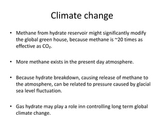 Climate change
• Methane from hydrate reservoir might significantly modify
the global green house, because methane is ~20 times as
effective as CO₂.
• More methane exists in the present day atmosphere.
• Because hydrate breakdown, causing release of methane to
the atmosphere, can be related to pressure caused by glacial
sea level fluctuation.
• Gas hydrate may play a role inn controlling long term global
climate change.
 