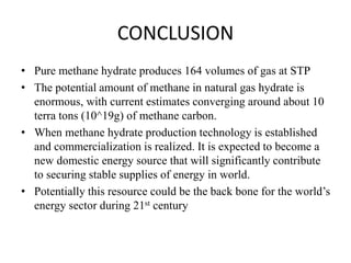 CONCLUSION
• Pure methane hydrate produces 164 volumes of gas at STP
• The potential amount of methane in natural gas hydrate is
enormous, with current estimates converging around about 10
terra tons (10^19g) of methane carbon.
• When methane hydrate production technology is established
and commercialization is realized. It is expected to become a
new domestic energy source that will significantly contribute
to securing stable supplies of energy in world.
• Potentially this resource could be the back bone for the world’s
energy sector during 21st century
 