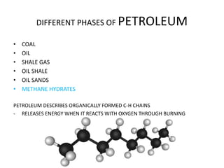 DIFFERENT PHASES OF PETROLEUM
• COAL
• OIL
• SHALE GAS
• OIL SHALE
• OIL SANDS
• METHANE HYDRATES
PETROLEUM DESCRIBES ORGANICALLY FORMED C-H CHAINS
- RELEASES ENERGY WHEN IT REACTS WITH OXYGEN THROUGH BURNING
 