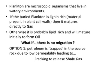 • Plankton are microscopic organisms that live in
watery environments.
• If the buried Plankton is lignin rich (material
present in plant cell walls) then it matures
directly to Gas
• Otherwise it is probably lipid rich and will mature
initially to form Oil
What if… there is no migration ?
OPTION 1: petroleum is ‘trapped’ in the source
rock due to low permeability leading to…
Fracking to release Shale Gas
 