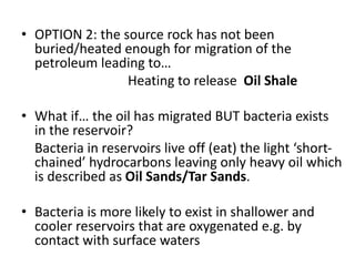 • OPTION 2: the source rock has not been
buried/heated enough for migration of the
petroleum leading to…
Heating to release Oil Shale
• What if… the oil has migrated BUT bacteria exists
in the reservoir?
Bacteria in reservoirs live off (eat) the light ‘short-
chained’ hydrocarbons leaving only heavy oil which
is described as Oil Sands/Tar Sands.
• Bacteria is more likely to exist in shallower and
cooler reservoirs that are oxygenated e.g. by
contact with surface waters
 