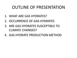 OUTLINE OF PRESENTATION
1. WHAT ARE GAS HYDRATES?
2. OCCURRENCE OF GAS HYDRATES
3. ARE GAS HYDRATES SUSCEPTIBLE TO
CLIMATE CHANGES?
4. GAS HYDRATE PRODUCTION METHOD
 