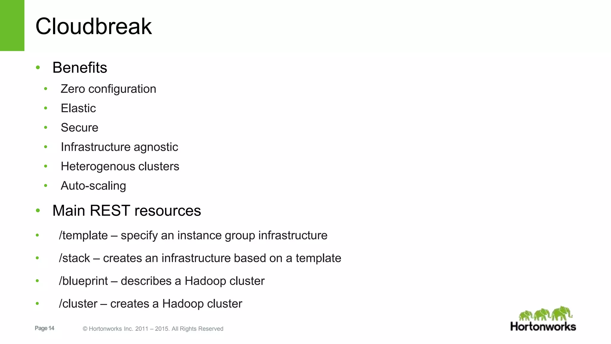 Page14 © Hortonworks Inc. 2011 – 2015. All Rights Reserved
Cloudbreak
• Benefits
• Zero configuration
• Elastic
• Secure
• Infrastructure agnostic
• Heterogenous clusters
• Auto-scaling
• Main REST resources
• /template – specify an instance group infrastructure
• /stack – creates an infrastructure based on a template
• /blueprint – describes a Hadoop cluster
• /cluster – creates a Hadoop cluster
 