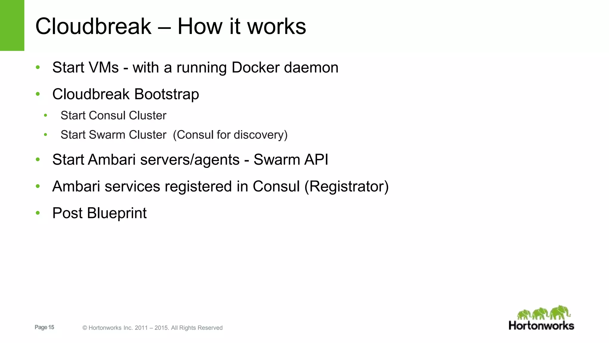 Page15 © Hortonworks Inc. 2011 – 2015. All Rights Reserved
Cloudbreak – How it works
• Start VMs - with a running Docker daemon
• Cloudbreak Bootstrap
• Start Consul Cluster
• Start Swarm Cluster (Consul for discovery)
• Start Ambari servers/agents - Swarm API
• Ambari services registered in Consul (Registrator)
• Post Blueprint
 
