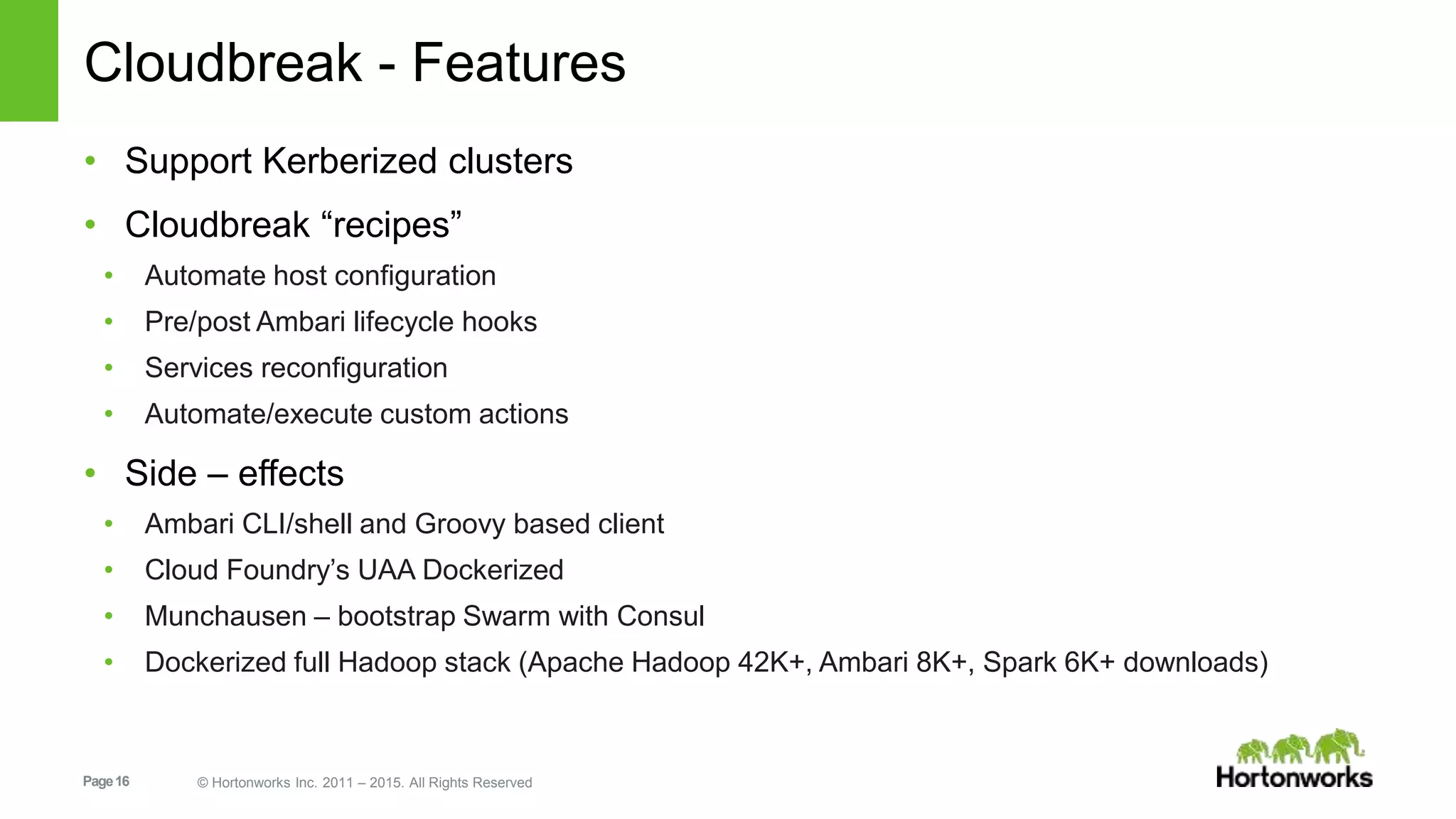 Page16 © Hortonworks Inc. 2011 – 2015. All Rights Reserved
Cloudbreak - Features
• Support Kerberized clusters
• Cloudbreak “recipes”
• Automate host configuration
• Pre/post Ambari lifecycle hooks
• Services reconfiguration
• Automate/execute custom actions
• Side – effects
• Ambari CLI/shell and Groovy based client
• Cloud Foundry’s UAA Dockerized
• Munchausen – bootstrap Swarm with Consul
• Dockerized full Hadoop stack (Apache Hadoop 42K+, Ambari 8K+, Spark 6K+ downloads)
 