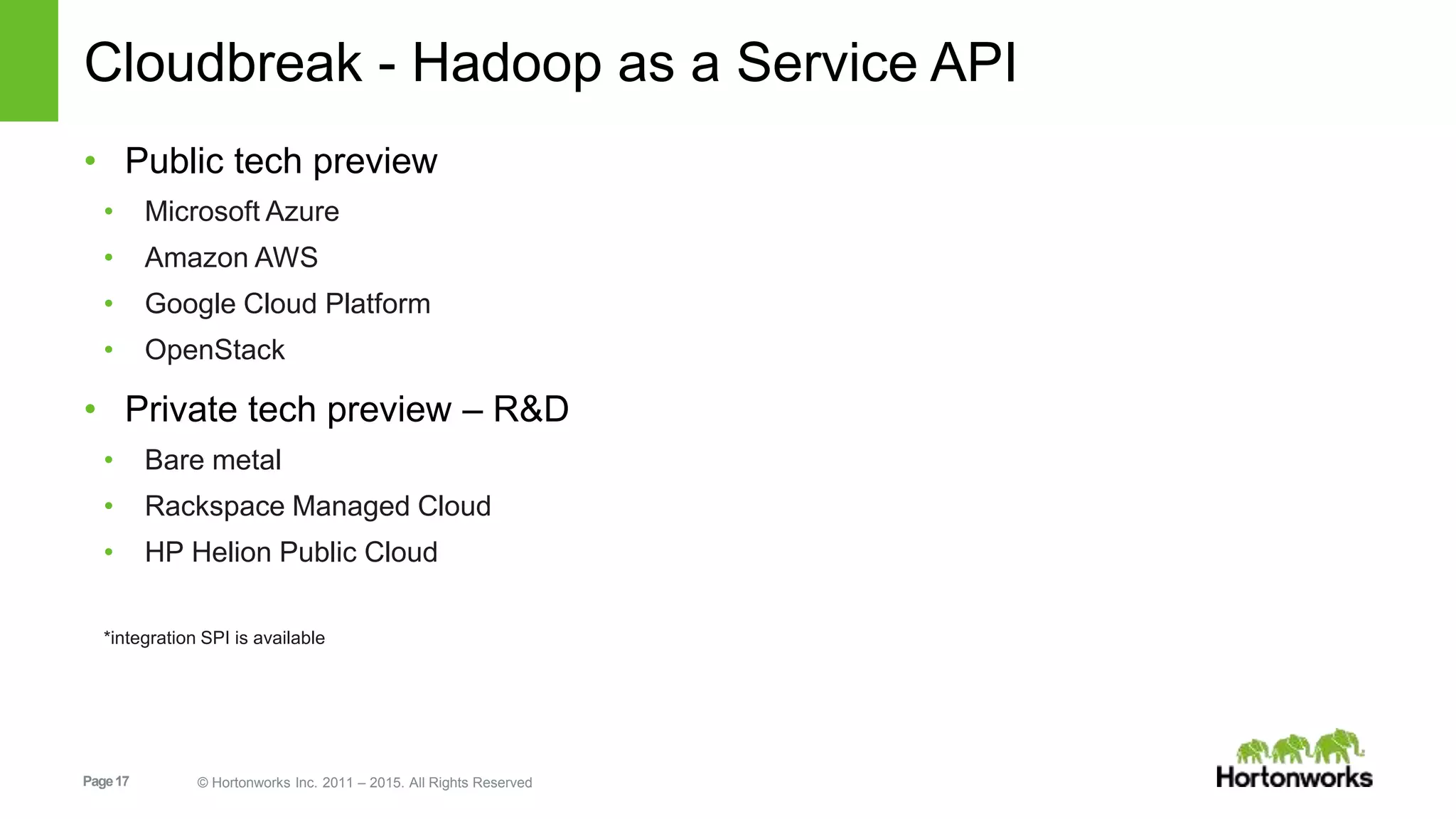 Page17 © Hortonworks Inc. 2011 – 2015. All Rights Reserved
Cloudbreak - Hadoop as a Service API
• Public tech preview
• Microsoft Azure
• Amazon AWS
• Google Cloud Platform
• OpenStack
• Private tech preview – R&D
• Bare metal
• Rackspace Managed Cloud
• HP Helion Public Cloud
*integration SPI is available
 