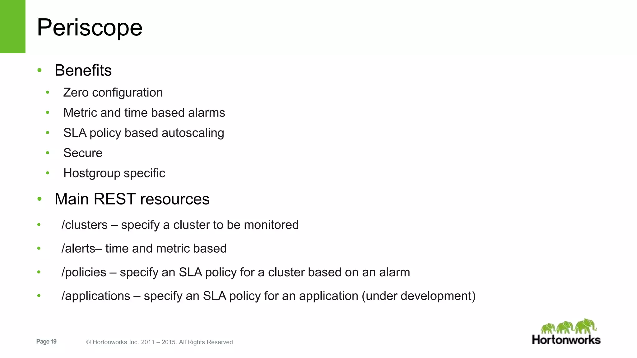 Page19 © Hortonworks Inc. 2011 – 2015. All Rights Reserved
Periscope
• Benefits
• Zero configuration
• Metric and time based alarms
• SLA policy based autoscaling
• Secure
• Hostgroup specific
• Main REST resources
• /clusters – specify a cluster to be monitored
• /alerts– time and metric based
• /policies – specify an SLA policy for a cluster based on an alarm
• /applications – specify an SLA policy for an application (under development)
 