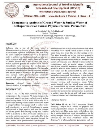 @ IJTSRD | Available Online @ www.ijtsrd.com
ISSN No: 2456
International
Research
Comparative Analysis of Ground Water & Surface Water of
Kolhapur based on various Physico
A.
Environmental Science & Technology, Department of Technology,
Shivaji University, Kolhapur
ABSTRACT
Kolhapur city is one of the major cities in
Maharashtra and well source of water bodies available
in the western region of Maharashtra. But still facing
the water scarcity in summer days due to the polluted
water is unfit to use. Kolhapur district and city
major problems with water quality. Some of the parts
of district blessed with River or lakes but due to
human activities pollute the surface water sources.
Groundwater table lowering day by day pass or
contaminated due to industrial activities. So ba
it is not fit for drinking and for also irrigation purpose.
This review paper is to analyze the groundwater and
also surface water physicochemical parameter
analysis and potential of calculating parameters and
remedies the effect of pollution activities.
Keywords: Ground water, Surface water,
Physicochemical, Water Quality, Kolhapur
INTRODUCTION
Water is one of the most valuable and delicate
compounds of the ecosystem. All living things
earth need water for their survival and grow
earth having about 70 % of water which only 3% is
fresh water, reaming water is in the saline state.
is categorised into two groups which is
and groundwater. In general Groundwater is located
underground in large aquifers and must be pumped
out of the ground after drilling a deep well. Surface
water is available in lakes, rivers and streams and is
use to the public water supply by an intake.
minerals drained while water escaping
rocks, so that’s how groundwater is typically
@ IJTSRD | Available Online @ www.ijtsrd.com | Volume – 2 | Issue – 4 | May-Jun 2018
ISSN No: 2456 - 6470 | www.ijtsrd.com | Volume
International Journal of Trend in Scientific
Research and Development (IJTSRD)
International Open Access Journal
Comparative Analysis of Ground Water & Surface Water of
Kolhapur based on various Physico-Chemical Parameters
A. A. Adsule1
, Dr. G. S. Kulkarni2
1
Student, 2
Professor
Environmental Science & Technology, Department of Technology,
Shivaji University, Kolhapur, Maharashtra, India
Kolhapur city is one of the major cities in
Maharashtra and well source of water bodies available
in the western region of Maharashtra. But still facing
the water scarcity in summer days due to the polluted
water is unfit to use. Kolhapur district and city have
major problems with water quality. Some of the parts
of district blessed with River or lakes but due to
human activities pollute the surface water sources.
Groundwater table lowering day by day pass or
contaminated due to industrial activities. So basically,
it is not fit for drinking and for also irrigation purpose.
This review paper is to analyze the groundwater and
also surface water physicochemical parameter
analysis and potential of calculating parameters and
vities.
Ground water, Surface water,
Physicochemical, Water Quality, Kolhapur.
Water is one of the most valuable and delicate
ds of the ecosystem. All living things on the
survival and growth, and on
earth having about 70 % of water which only 3% is
fresh water, reaming water is in the saline state. Water
categorised into two groups which is surface water
Groundwater is located
large aquifers and must be pumped
out of the ground after drilling a deep well. Surface
in lakes, rivers and streams and is
intake. Due to the
drained while water escaping through the
groundwater is typically get
mineralise and due to high mineral content such water
considered to be “hard” water.
water found in a river, lake or other surface cavity.
This water is usually not having very large amount i
mineral content, and it’s called “soft water”. Surface
water is exposed to the atmosphere and interferes with
human activities and also affected by many different
contaminants, such as animal wastes, pesticides,
insecticides, industrial wastes and many o
materials. Surface water found in mountain streams
and valleys can be contaminated by wild animal
waste, dead animals upstream or other decay
horticulture compound. Groundwater is described as
water that contained by a subsurface layer of soil
rock. Groundwater stored into the layer of soils,
between pervious and impervious strata. While
passing through rocks they absorb some minerals or
get contaminated by various elements from rock
strata, that how it becomes “Hard Water”.
groundwater contains less contamination as compare
to surface water due to soil and rock strata remove
excessive minerals and other constituents.
Literature Review:
Patil Shilpa G. et. al. (2011)
university campus lakes survey of physical
chemical parameters analysis for drinking and other
useful purposes. They tested water collected one liter
for 6 month period and come to conclusion on the
reading analysis that water is polluted through various
activities by the local residential public.
deference’s in physicochemical parameters such as
Jun 2018 Page: 301
www.ijtsrd.com | Volume - 2 | Issue – 4
Scientific
(IJTSRD)
International Open Access Journal
Comparative Analysis of Ground Water & Surface Water of
Chemical Parameters
Environmental Science & Technology, Department of Technology,
mineralise and due to high mineral content such water
considered to be “hard” water. Surface water it is
water found in a river, lake or other surface cavity.
water is usually not having very large amount in
mineral content, and it’s called “soft water”. Surface
water is exposed to the atmosphere and interferes with
human activities and also affected by many different
contaminants, such as animal wastes, pesticides,
insecticides, industrial wastes and many other organic
materials. Surface water found in mountain streams
and valleys can be contaminated by wild animal
waste, dead animals upstream or other decay
Groundwater is described as
water that contained by a subsurface layer of soil or
rock. Groundwater stored into the layer of soils,
between pervious and impervious strata. While
passing through rocks they absorb some minerals or
get contaminated by various elements from rock
strata, that how it becomes “Hard Water”. However,
contains less contamination as compare
to surface water due to soil and rock strata remove
excessive minerals and other constituents.
Patil Shilpa G. et. al. (2011) conducted Shivaji
y campus lakes survey of physical and
hemical parameters analysis for drinking and other
tested water collected one liter
for 6 month period and come to conclusion on the
reading analysis that water is polluted through various
local residential public. The
chemical parameters such as
 