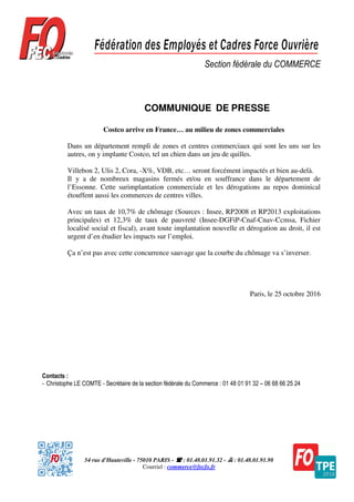 54 rue d'Hauteville - 75010 PARIS - : 01.48.01.91.32 - : 01.48.01.91.98
Courriel : commerce@fecfo.fr
Section fédérale du COMMERCE
COMMUNIQUE DE PRESSE
Costco arrive en France… au milieu de zones commerciales
Dans un département rempli de zones et centres commerciaux qui sont les uns sur les
autres, on y implante Costco, tel un chien dans un jeu de quilles.
Villebon 2, Ulis 2, Cora, -X%, VDB, etc… seront forcément impactés et bien au-delà.
Il y a de nombreux magasins fermés et/ou en souffrance dans le département de
l’Essonne. Cette surimplantation commerciale et les dérogations au repos dominical
étouffent aussi les commerces de centres villes.
Avec un taux de 10,7% de chômage (Sources : Insee, RP2008 et RP2013 exploitations
principales) et 12,3% de taux de pauvreté (Insee-DGFiP-Cnaf-Cnav-Ccmsa, Fichier
localisé social et fiscal), avant toute implantation nouvelle et dérogation au droit, il est
urgent d’en étudier les impacts sur l’emploi.
Ça n’est pas avec cette concurrence sauvage que la courbe du chômage va s’inverser.
Paris, le 25 octobre 2016
Contacts :
- Christophe LE COMTE - Secrétaire de la section fédérale du Commerce : 01 48 01 91 32 – 06 68 66 25 24
 