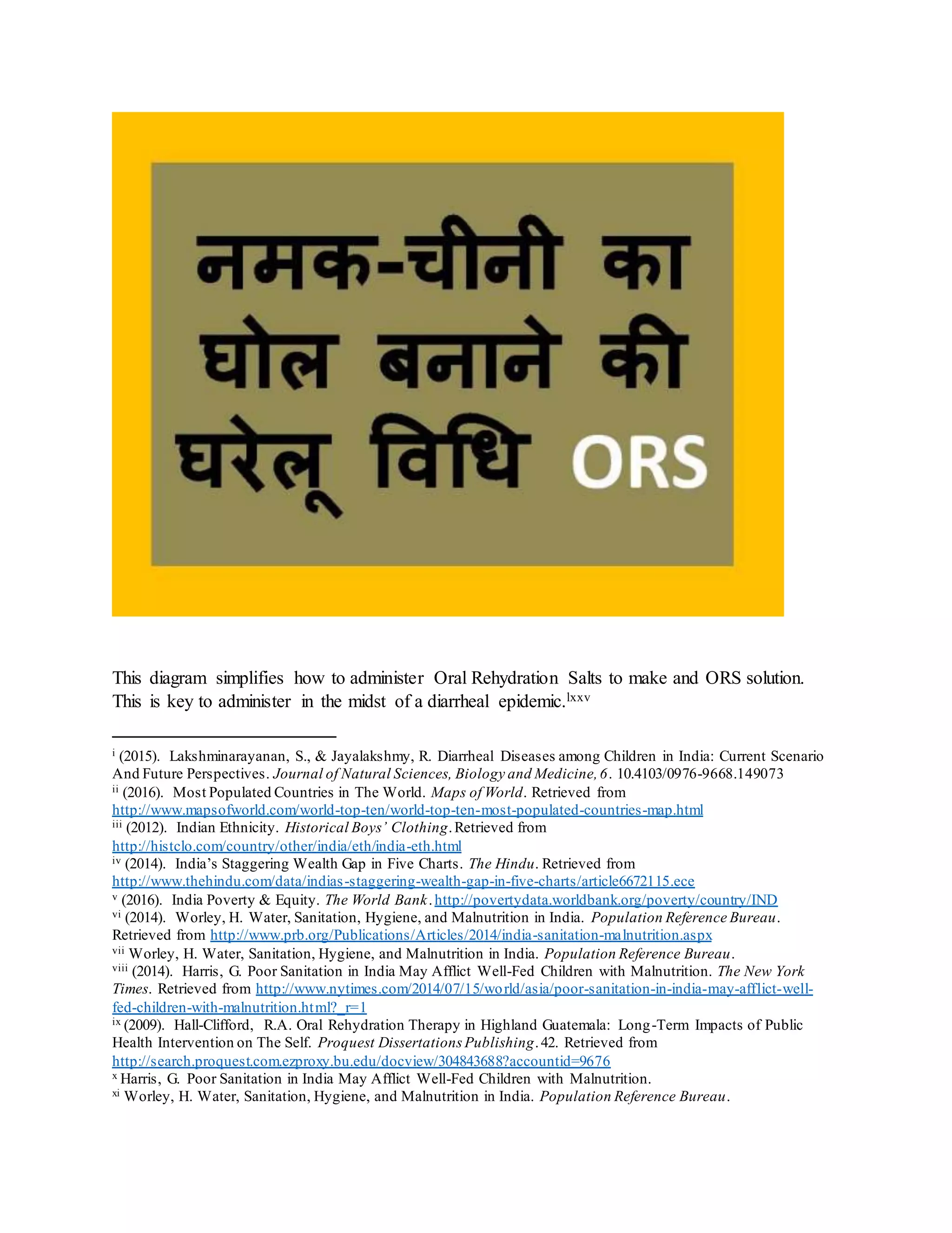 This diagram simplifies how to administer Oral Rehydration Salts to make and ORS solution.
This is key to administer in the midst of a diarrheal epidemic.lxxv
i (2015). Lakshminarayanan, S., & Jayalakshmy, R. Diarrheal Diseases among Children in India: Current Scenario
And Future Perspectives. Journal of Natural Sciences, Biology and Medicine,6. 10.4103/0976-9668.149073
ii (2016). Most Populated Countries in The World. Maps of World. Retrieved from
http://www.mapsofworld.com/world-top-ten/world-top-ten-most-populated-countries-map.html
iii (2012). Indian Ethnicity. Historical Boys’ Clothing.Retrieved from
http://histclo.com/country/other/india/eth/india-eth.html
iv (2014). India’s Staggering Wealth Gap in Five Charts. The Hindu. Retrieved from
http://www.thehindu.com/data/indias-staggering-wealth-gap-in-five-charts/article6672115.ece
v (2016). India Poverty & Equity. The World Bank.http://povertydata.worldbank.org/poverty/country/IND
vi (2014). Worley, H. Water, Sanitation, Hygiene, and Malnutrition in India. Population Reference Bureau.
Retrieved from http://www.prb.org/Publications/Articles/2014/india-sanitation-malnutrition.aspx
vii Worley, H. Water, Sanitation, Hygiene, and Malnutrition in India. Population Reference Bureau.
viii (2014). Harris, G. Poor Sanitation in India May Afflict Well-Fed Children with Malnutrition. The New York
Times. Retrieved from http://www.nytimes.com/2014/07/15/world/asia/poor-sanitation-in-india-may-afflict-well-
fed-children-with-malnutrition.html?_r=1
ix (2009). Hall-Clifford, R.A. Oral Rehydration Therapy in Highland Guatemala: Long-Term Impacts of Public
Health Intervention on The Self. Proquest Dissertations Publishing.42. Retrieved from
http://search.proquest.com.ezproxy.bu.edu/docview/304843688?accountid=9676
x Harris, G. Poor Sanitation in India May Afflict Well-Fed Children with Malnutrition.
xi Worley, H. Water, Sanitation, Hygiene, and Malnutrition in India. Population Reference Bureau.
 
