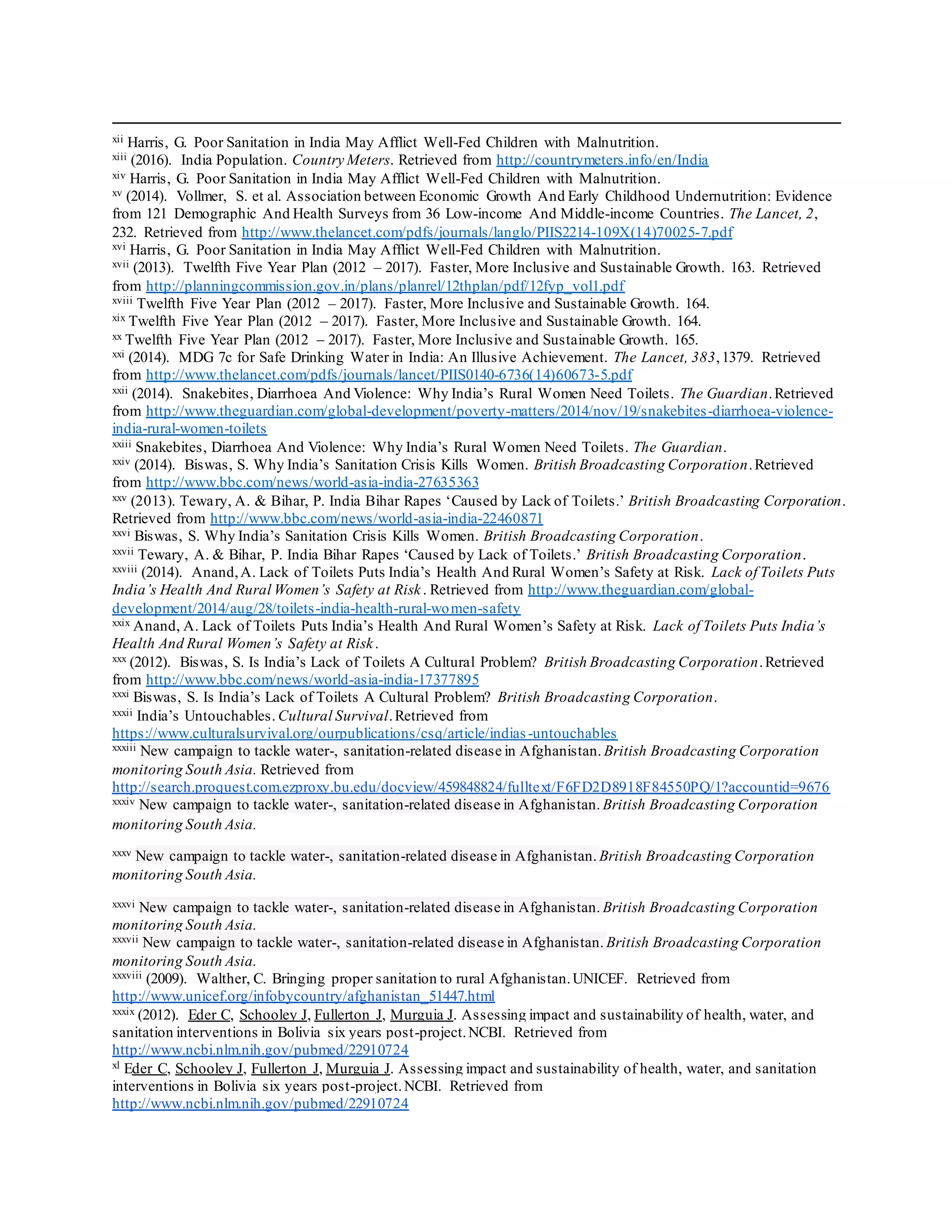 xii Harris, G. Poor Sanitation in India May Afflict Well-Fed Children with Malnutrition.
xiii (2016). India Population. Country Meters. Retrieved from http://countrymeters.info/en/India
xiv Harris, G. Poor Sanitation in India May Afflict Well-Fed Children with Malnutrition.
xv (2014). Vollmer, S. et al. Association between Economic Growth And Early Childhood Undernutrition: Evidence
from 121 Demographic And Health Surveys from 36 Low-income And Middle-income Countries. The Lancet, 2,
232. Retrieved from http://www.thelancet.com/pdfs/journals/langlo/PIIS2214-109X(14)70025-7.pdf
xvi Harris, G. Poor Sanitation in India May Afflict Well-Fed Children with Malnutrition.
xvii (2013). Twelfth Five Year Plan (2012 – 2017). Faster, More Inclusive and Sustainable Growth. 163. Retrieved
from http://planningcommission.gov.in/plans/planrel/12thplan/pdf/12fyp_vol1.pdf
xviii Twelfth Five Year Plan (2012 – 2017). Faster, More Inclusive and Sustainable Growth. 164.
xix Twelfth Five Year Plan (2012 – 2017). Faster, More Inclusive and Sustainable Growth. 164.
xx Twelfth Five Year Plan (2012 – 2017). Faster, More Inclusive and Sustainable Growth. 165.
xxi (2014). MDG 7c for Safe Drinking Water in India: An Illusive Achievement. The Lancet, 383,1379. Retrieved
from http://www.thelancet.com/pdfs/journals/lancet/PIIS0140-6736(14)60673-5.pdf
xxii (2014). Snakebites, Diarrhoea And Violence: Why India’s Rural Women Need Toilets. The Guardian.Retrieved
from http://www.theguardian.com/global-development/poverty-matters/2014/nov/19/snakebites-diarrhoea-violence-
india-rural-women-toilets
xxiii Snakebites, Diarrhoea And Violence: Why India’s Rural Women Need Toilets. The Guardian.
xxiv (2014). Biswas, S. Why India’s Sanitation Crisis Kills Women. British Broadcasting Corporation.Retrieved
from http://www.bbc.com/news/world-asia-india-27635363
xxv (2013). Tewary, A. & Bihar, P. India Bihar Rapes ‘Caused by Lack of Toilets.’ British Broadcasting Corporation.
Retrieved from http://www.bbc.com/news/world-asia-india-22460871
xxvi Biswas, S. Why India’s Sanitation Crisis Kills Women. British Broadcasting Corporation.
xxvii Tewary, A. & Bihar, P. India Bihar Rapes ‘Caused by Lack of Toilets.’ British Broadcasting Corporation.
xxviii (2014). Anand,A. Lack of Toilets Puts India’s Health And Rural Women’s Safety at Risk. Lack of Toilets Puts
India’s Health And Rural Women’s Safety at Risk. Retrieved from http://www.theguardian.com/global-
development/2014/aug/28/toilets-india-health-rural-women-safety
xxix Anand, A. Lack of Toilets Puts India’s Health And Rural Women’s Safety at Risk. Lack of Toilets Puts India’s
Health And Rural Women’s Safety at Risk.
xxx (2012). Biswas, S. Is India’s Lack of Toilets A Cultural Problem? British Broadcasting Corporation.Retrieved
from http://www.bbc.com/news/world-asia-india-17377895
xxxi Biswas, S. Is India’s Lack of Toilets A Cultural Problem? British Broadcasting Corporation.
xxxii India’s Untouchables. Cultural Survival.Retrieved from
https://www.culturalsurvival.org/ourpublications/csq/article/indias-untouchables
xxxiii New campaign to tackle water-, sanitation-related disease in Afghanistan. British Broadcasting Corporation
monitoring South Asia. Retrieved from
http://search.proquest.com.ezproxy.bu.edu/docview/459848824/fulltext/F6FD2D8918F84550PQ/1?accountid=9676
xxxiv New campaign to tackle water-, sanitation-related disease in Afghanistan. British Broadcasting Corporation
monitoring South Asia.
xxxv New campaign to tackle water-, sanitation-related disease in Afghanistan. British Broadcasting Corporation
monitoring South Asia.
xxxvi New campaign to tackle water-, sanitation-related disease in Afghanistan. British Broadcasting Corporation
monitoring South Asia.
xxxvii New campaign to tackle water-, sanitation-related disease in Afghanistan. British Broadcasting Corporation
monitoring South Asia.
xxxviii (2009). Walther, C. Bringing proper sanitation to rural Afghanistan.UNICEF. Retrieved from
http://www.unicef.org/infobycountry/afghanistan_51447.html
xxxix (2012). Eder C, Schooley J, Fullerton J, Murguia J. Assessing impact and sustainability of health, water, and
sanitation interventions in Bolivia six years post-project.NCBI. Retrieved from
http://www.ncbi.nlm.nih.gov/pubmed/22910724
xl Eder C, Schooley J, Fullerton J, Murguia J. Assessing impact and sustainability of health, water, and sanitation
interventions in Bolivia six years post-project.NCBI. Retrieved from
http://www.ncbi.nlm.nih.gov/pubmed/22910724
 