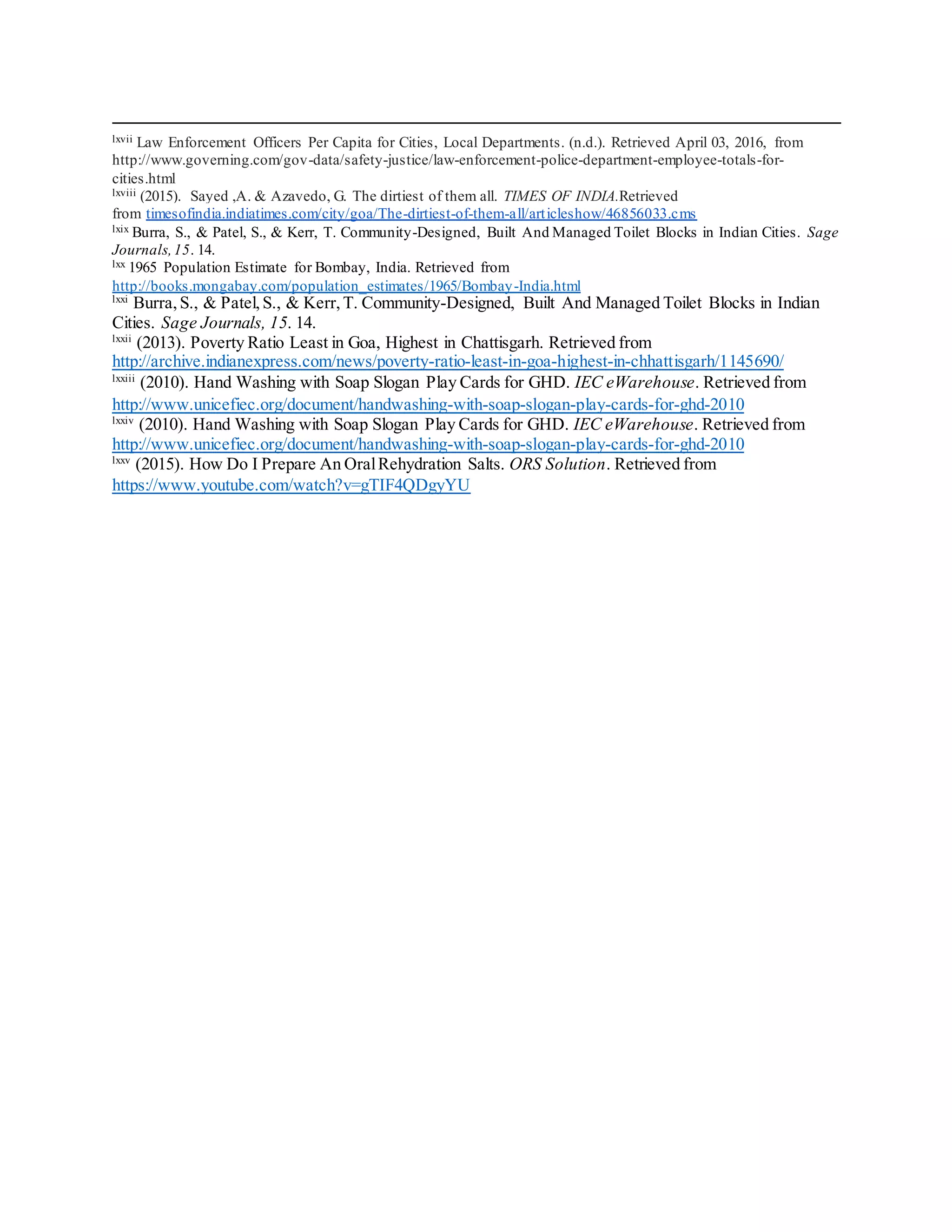 lxvii Law Enforcement Officers Per Capita for Cities, Local Departments. (n.d.). Retrieved April 03, 2016, from
http://www.governing.com/gov-data/safety-justice/law-enforcement-police-department-employee-totals-for-
cities.html
lxviii (2015). Sayed ,A. & Azavedo, G. The dirtiest of them all. TIMES OF INDIA.Retrieved
from timesofindia.indiatimes.com/city/goa/The-dirtiest-of-them-all/articleshow/46856033.cms
lxix Burra, S., & Patel, S., & Kerr, T. Community-Designed, Built And Managed Toilet Blocks in Indian Cities. Sage
Journals,15. 14.
lxx 1965 Population Estimate for Bombay, India. Retrieved from
http://books.mongabay.com/population_estimates/1965/Bombay-India.html
lxxi
Burra,S., & Patel,S., & Kerr, T. Community-Designed, Built And Managed Toilet Blocks in Indian
Cities. Sage Journals, 15. 14.
lxxii
(2013). Poverty Ratio Least in Goa, Highest in Chattisgarh. Retrieved from
http://archive.indianexpress.com/news/poverty-ratio-least-in-goa-highest-in-chhattisgarh/1145690/
lxxiii
(2010). Hand Washing with Soap Slogan Play Cards for GHD. IEC eWarehouse. Retrieved from
http://www.unicefiec.org/document/handwashing-with-soap-slogan-play-cards-for-ghd-2010
lxxiv
(2010). Hand Washing with Soap Slogan Play Cards for GHD. IEC eWarehouse. Retrieved from
http://www.unicefiec.org/document/handwashing-with-soap-slogan-play-cards-for-ghd-2010
lxxv
(2015). How Do I Prepare An OralRehydration Salts. ORS Solution. Retrieved from
https://www.youtube.com/watch?v=gTIF4QDgyYU
 