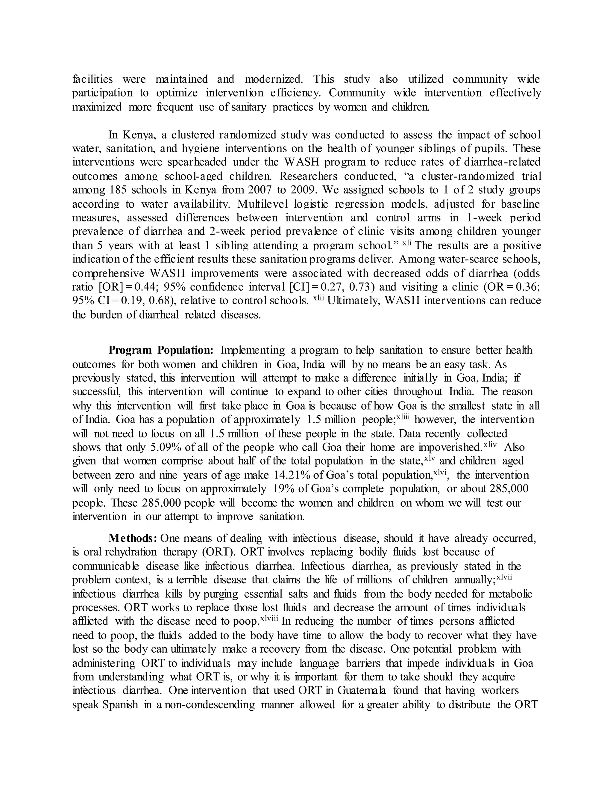 facilities were maintained and modernized. This study also utilized community wide
participation to optimize intervention efficiency. Community wide intervention effectively
maximized more frequent use of sanitary practices by women and children.
In Kenya, a clustered randomized study was conducted to assess the impact of school
water, sanitation, and hygiene interventions on the health of younger siblings of pupils. These
interventions were spearheaded under the WASH program to reduce rates of diarrhea-related
outcomes among school-aged children. Researchers conducted, “a cluster-randomized trial
among 185 schools in Kenya from 2007 to 2009. We assigned schools to 1 of 2 study groups
according to water availability. Multilevel logistic regression models, adjusted for baseline
measures, assessed differences between intervention and control arms in 1-week period
prevalence of diarrhea and 2-week period prevalence of clinic visits among children younger
than 5 years with at least 1 sibling attending a program school.” xli The results are a positive
indication of the efficient results these sanitation programs deliver. Among water-scarce schools,
comprehensive WASH improvements were associated with decreased odds of diarrhea (odds
ratio [OR] = 0.44; 95% confidence interval [CI] = 0.27, 0.73) and visiting a clinic (OR = 0.36;
95% CI = 0.19, 0.68), relative to control schools. xlii Ultimately, WASH interventions can reduce
the burden of diarrheal related diseases.
Program Population: Implementing a program to help sanitation to ensure better health
outcomes for both women and children in Goa, India will by no means be an easy task. As
previously stated, this intervention will attempt to make a difference initially in Goa, India; if
successful, this intervention will continue to expand to other cities throughout India. The reason
why this intervention will first take place in Goa is because of how Goa is the smallest state in all
of India. Goa has a population of approximately 1.5 million people;xliii however, the intervention
will not need to focus on all 1.5 million of these people in the state. Data recently collected
shows that only 5.09% of all of the people who call Goa their home are impoverished.xliv Also
given that women comprise about half of the total population in the state,xlv and children aged
between zero and nine years of age make 14.21% of Goa’s total population,xlvi, the intervention
will only need to focus on approximately 19% of Goa’s complete population, or about 285,000
people. These 285,000 people will become the women and children on whom we will test our
intervention in our attempt to improve sanitation.
Methods: One means of dealing with infectious disease, should it have already occurred,
is oral rehydration therapy (ORT). ORT involves replacing bodily fluids lost because of
communicable disease like infectious diarrhea. Infectious diarrhea, as previously stated in the
problem context, is a terrible disease that claims the life of millions of children annually;xlvii
infectious diarrhea kills by purging essential salts and fluids from the body needed for metabolic
processes. ORT works to replace those lost fluids and decrease the amount of times individuals
afflicted with the disease need to poop.xlviii In reducing the number of times persons afflicted
need to poop, the fluids added to the body have time to allow the body to recover what they have
lost so the body can ultimately make a recovery from the disease. One potential problem with
administering ORT to individuals may include language barriers that impede individuals in Goa
from understanding what ORT is, or why it is important for them to take should they acquire
infectious diarrhea. One intervention that used ORT in Guatemala found that having workers
speak Spanish in a non-condescending manner allowed for a greater ability to distribute the ORT
 