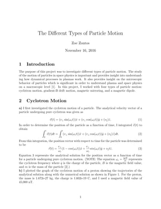 The Diﬀerent Types of Particle Motion
Zoe Zontos
November 16, 2016
1 Introduction
The purpose of this project was to investigate diﬀerent types of particle motion. The study
of the motion of particles in space physics is important and provides insight into understand-
ing how dynamical processes in plasmas work. It also provides insight on the microscopic
behavior of particles which is signiﬁcant in order to understand plasma and space physics
on a macroscopic level [1]. In this project, I worked with four types of particle motion:
cyclotron motion, gradient-B drift motion, magnetic mirroring, and a magnetic dipole.
2 Cyclotron Motion
a) I ﬁrst investigated the cyclotron motion of a particle. The analytical velocity vector of a
particle undergoing pure cyclotron was given as
v(t) = (v⊥ sin(ωct))ˆx + (v⊥ cos(ωct))ˆy + (v )ˆz. (1)
In order to determine the position of the particle as a function of time, I integrated v(t) to
obtain t
0
v(t)dt =
t
0
(v⊥ sin(ωct))ˆx + (v⊥ cos(ωct))ˆy + (v )ˆz)dt. (2)
From this integration, the position vector with respect to time for the particle was determined
to be
r(t) =
v⊥
ωc
(1 − cos(ωct))ˆx +
v⊥
ωc
sin(ωct)ˆy + v tˆz. (3)
Equation 3 represents the analytical solution for the position vector as a function of time
for a particle undergoing pure cyclotron motion. (NOTE: The equation ωc = |q|B
m
represents
the cyclotron frequency where q is the charge of the particle, B is the magnetic ﬁeld value,
and m is the mass of the particle [2].)
b) I plotted the graph of the cyclotron motion of a proton showing the trajectories of the
analytical solution along with the numerical solution as shown in Figure 1. For the proton,
the mass is 1.672e-27 kg, the charge is 1.602e-19 C, and I used a magnetic ﬁeld value of
45,000 nT.
1
 