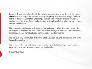 Based in Dubai and infused with the cultural and technical know how of the region,
alternative is a 10 year old full-service digital agency that believes being a favourite
brand is more valuable than just being a famous one. We craft beautifully useful,
connected ecosystems that grow businesses and build enduring relationships between
brands and humans.
The pursuit for perfection, and passion for excellence is what drives us forward. To
challenge conventions and the status quo in Marketing & Communications to create
breakthroughs for our clients and success stories for their brands.
We believe, you can change the world when you look beyond the obvious and think
beyond the ordinary.
We keep questioning and exploring… wondering and discovering… learning and
yearning… reaching with more than just our hands…
#TeamAlternative
 