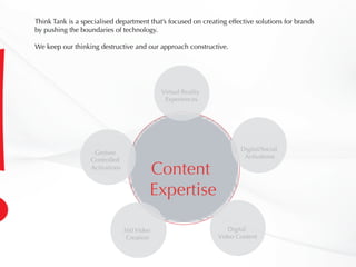 Content
Expertise
Digital/Social
Activations
Digital
Video Content
360 Video
Creation
Gesture
Controlled
Activations
Virtual Reality
Experiences
Think Tank is a specialised department that’s focused on creating effective solutions for brands
by pushing the boundaries of technology.
We keep our thinking destructive and our approach constructive.
 