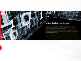 Virtual Reality Experiences
How can we make people truly engage with a brand? Can our stories
intrigue them like never before? Will we be able to transcend them to
another world with our brand’s storytelling?
It’s question like these that make us think beyond the given. And create
interfaces that enable people to do more and experience a new world full
of amazing opportunities.
#Immersive&Engaging
 