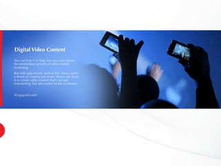Digital Video Content
You can love it or hate, but you can’t ignore
the tremendous growth of video content
marketing.
But with opportunity such as this, there comes
a threat of creating just noise. Hence our focus
is to create video content that’s not just
entertaining, but also useful for the customers.
#Engage&Enable
 