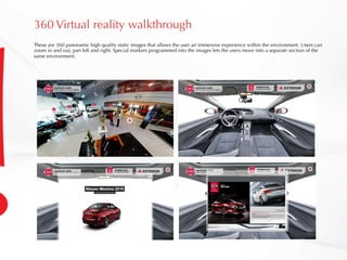 360 Virtual reality walkthrough
These are 360 panoramic high quality static images that allows the user an immersive experience within the environment. Users can
zoom in and out, pan left and right. Special markers programmed into the images lets the users move into a separate section of the
same environment.
 