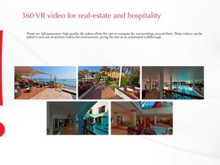 360 VR video for real-estate and hospitality
These are 360 panoramic high quality 4K videos allow the user to navigate the surroundings around them. These videos can be
faded in and out of sections within the environment, giving the feel of an automated walkthrough.
 