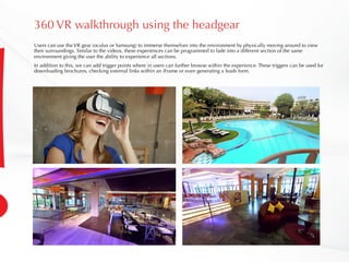 360 VR walkthrough using the headgear
Users can use the VR gear (oculus or Samsung) to immerse themselves into the environment by physically moving around to view
their surroundings. Similar to the videos, these experiences can be programmed to fade into a different section of the same
environment giving the user the ability to experience all sections.
In addition to this, we can add trigger points where in users can further browse within the experience. These triggers can be used for
downloading brochures, checking external links within an iFrame or even generating a leads form.
 