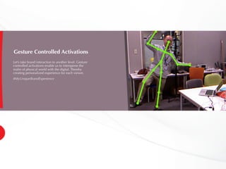 Gesture Controlled Activations
Let’s take brand interaction to another level. Gesture
controlled activations enable us to intersperse the
realm of physical world with the digital. Thereby
creating personalized experience for each viewer.
#MyUniqueBrandExperience
 