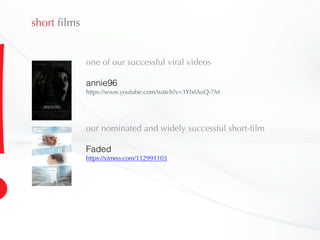 short films
one of our successful viral videos
annie96
https://www.youtube.com/watch?v=3YlxfAuQ-7M
our nominated and widely successful short-film
Faded
https://vimeo.com/112991103
 