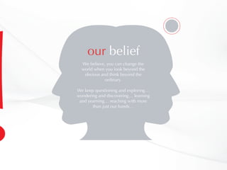 We believe, you can change the
world when you look beyond the
obvious and think beyond the
ordinary.
We keep questioning and exploring…
wondering and discovering… learning
and yearning… reaching with more
than just our hands…
our belief
 