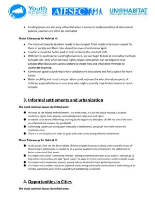  
● Funding issues are also very influential when it comes to implementation of educational 
policies, teachers are often de­motivated  
 
Major Takeaways for Habitat III: 
● The mindset towards teachers needs to be changed. Their needs to be more respect for 
them in society and their roles should be revered and encouraged. 
● Teachers should be better paid to help reinforce this mindset shift. 
● With better paid teachers and high reverence, we can begin to look at innovative methods 
to teach kids. Only when we have highly­respected teachers can we begin to have 
collaborative discussions across sectors to create new and innovative methods to 
accelerate teaching. 
● Communal spaces could help create collaborative discussions and find a space for more 
tutors. 
● Better mobility and mass transportation could improve the educational prospects of 
children, especially those in rural area who might currently have limited means to reach 
schools. 
 
 
3. Informal settlements and urbanization 
The most common issues identified were:  
● We need to see habitat and settlements  in a wide sense, it is just not about housing, it is about 
conditions, rights, basic services, acknowledgement, Migration and rights.  
● Is needed to be aware of the things crossing by the region you belong to: LATAM has one of the most 
un­urbanized and unequal city worldwide.  
● Community Leaders are acting upon inequality in settlements, and youth have little role on the 
implementation 
● There is a lack of policies in order to guide and cover issues among informal settlements  
Major Takeaways for Habitat III: 
● As the youth, they  are the key enablers of these projects; however, to truly understand the needs of 
those living in settlements, is needed to be a way for enablers to be immersed in the settlement to 
better understand their needs.  
● It is important to have “community nomads” among settlements that can act as leaders’ that can go to 
help other communities and take “good inputs” to adapt in his­her community in order to tackle issues. 
● It is important to implement surveys, inquiry hubs or any kind of input gathering systems.   
● It is important to awake a solutions oriented minds among vulnerable communities in order they just do 
not stay waiting for government support (just highlighting 1 example).  
 
4. Opportunities in Cities 
The most common issues identified were:  
 