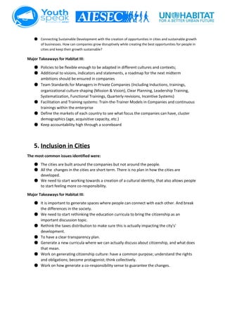  
● Connecting Sustainable Development with the creation of opportunities in cities and sustainable growth 
of businesses. How can companies grow disruptively while creating the best opportunities for people in 
cities and keep their growth sustainable? 
Major Takeaways for Habitat III: 
● Policies to be flexible enough to be adapted in different cultures and contexts;  
● Additional to visions, indicators and statements, a roadmap for the next midterm 
ambitions should be ensured in companies 
● Team Standards for Managers in Private Companies​ ​(Including Inductions, trainings, 
organizational culture shaping (Mission & Vision), Clear Planning, Leadership Training, 
Systematization, Functional Trainings, Quarterly revisions, Incentive Systems) 
● Facilitation and Training systems: Train­the­Trainer Models in Companies and continuous 
trainings within the enterprise 
● Define the markets of each country to see what focus the companies can have, cluster 
demographics (age, acquisitive capacity, etc.) 
● Keep accountability high through a scoreboard 
 
5. Inclusion in Cities 
The most common issues identified were:  
● The cities are built around the companies but not around the people. 
● All the  changes in the cities are short term. There is no plan in how the cities are 
developed. 
● We need to start working towards a creation of a cultural identity, that also allows people 
to start feeling more co­responsibility. 
Major Takeaways for Habitat III: 
● It is important to generate spaces where people can connect with each other. And break 
the differences in the society. 
● We need to start rethinking the education curricula to bring the citizenship as an 
important discussion topic. 
● Rethink the taxes distribution to make sure this is actually impacting the city's’ 
development. 
● To have a clear transparency plan. 
● Generate a new curricula where we can actually discuss about citizenship, and what does 
that mean. 
● Work on generating citizenship culture: have a common purpose; understand the rights 
and obligations; become protagonist; think collectively. 
● Work on how generate a co­responsibility sense to guarantee the changes. 
 
 