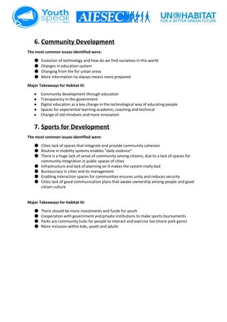  
6. Community Development 
The most common issues identified were:  
● Evolution of technology and how do we find ourselves in this world 
● Changes in education system 
● Changing from the for urban areas 
● More information no always means more prepared 
Major Takeaways for Habitat III: 
● Community development through education 
● Transparency in the government 
● Digital education as a key change in the technological way of educating people 
● Spaces for experiential learning academic, coaching and technical  
● Change of old mindsets and more innovation   
 
7. Sports for Development 
The most common issues identified were:  
● Cities lack of spaces that integrate and provide community cohesion 
● Routine in mobility systems enables “daily violence” 
● There is a huge lack of sense of community among citizens, due to a lack of spaces for 
community integration in public spaces of cities  
● Infrastructure and lack of planning on it makes the system really bad   
● Bureaucracy in cities and its management 
● Enabling interaction spaces for communities ensures unity and reduces security  
● Cities lack of good communication plans that awake ownership among people and good 
citizen culture  
 
 
Major Takeaways for Habitat III: 
● There should be more investments and funds for youth  
● Cooperation with government and private institutions to make sports tournaments  
● Parks are community hubs for people to interact and exercise too (more park gyms)  
● More inclusion within kids, youth and adults  
 
 
 
