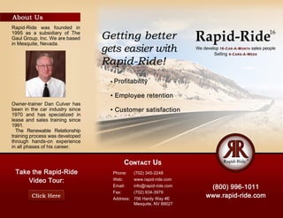 Rapid-Ride16
Phone: (702)345-2248
Web: www.rapid-ride.com
Email: info@rapid-ride.com
Fax: (702)934-3979
Address: 756HardyWay#E
Mesquite,NV89027
Owner-trainerDanCulverhas
beeninthecarindustrysince
1970 and hasspecialized in
leaseandsalestrainingsince
1991.
The Renewable Relationship
trainingprocesswasdeveloped
through hands-on experience
inallphasesofhiscareer.
Rapid-Ride was founded in
1995asasubsidiaryofThe
GaulGroup,Inc.Wearebased
inMesquite,Nevada.
 