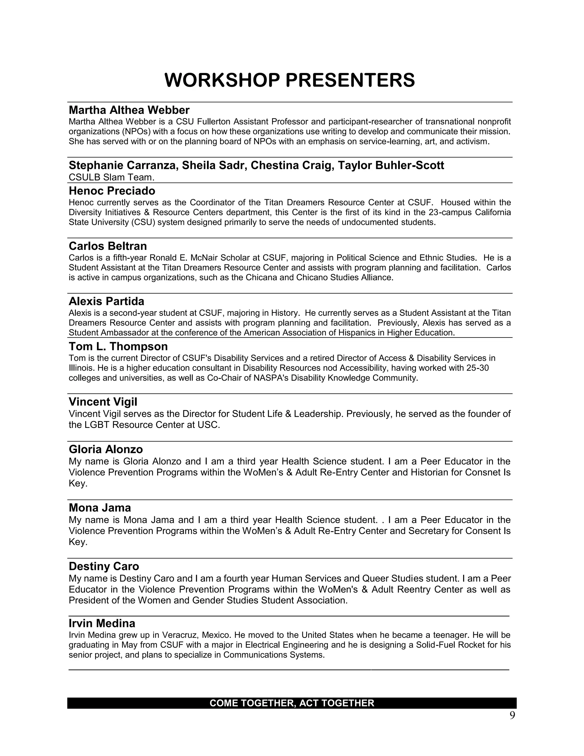 COME TOGETHER, ACT TOGETHER
9
WORKSHOP PRESENTERS
Martha Althea Webber
Martha Althea Webber is a CSU Fullerton Assistant Professor and participant-researcher of transnational nonprofit
organizations (NPOs) with a focus on how these organizations use writing to develop and communicate their mission.
She has served with or on the planning board of NPOs with an emphasis on service-learning, art, and activism.
Stephanie Carranza, Sheila Sadr, Chestina Craig, Taylor Buhler-Scott
CSULB Slam Team.
Henoc Preciado
Henoc currently serves as the Coordinator of the Titan Dreamers Resource Center at CSUF. Housed within the
Diversity Initiatives & Resource Centers department, this Center is the first of its kind in the 23-campus California
State University (CSU) system designed primarily to serve the needs of undocumented students.
Carlos Beltran
Carlos is a fifth-year Ronald E. McNair Scholar at CSUF, majoring in Political Science and Ethnic Studies. He is a
Student Assistant at the Titan Dreamers Resource Center and assists with program planning and facilitation. Carlos
is active in campus organizations, such as the Chicana and Chicano Studies Alliance.
Alexis Partida
Alexis is a second-year student at CSUF, majoring in History. He currently serves as a Student Assistant at the Titan
Dreamers Resource Center and assists with program planning and facilitation. Previously, Alexis has served as a
Student Ambassador at the conference of the American Association of Hispanics in Higher Education.
Tom L. Thompson
Tom is the current Director of CSUF's Disability Services and a retired Director of Access & Disability Services in
Illinois. He is a higher education consultant in Disability Resources nod Accessibility, having worked with 25-30
colleges and universities, as well as Co-Chair of NASPA's Disability Knowledge Community.
Vincent Vigil
Vincent Vigil serves as the Director for Student Life & Leadership. Previously, he served as the founder of
the LGBT Resource Center at USC.
Gloria Alonzo
My name is Gloria Alonzo and I am a third year Health Science student. I am a Peer Educator in the
Violence Prevention Programs within the WoMen’s & Adult Re-Entry Center and Historian for Consnet Is
Key.
Mona Jama
My name is Mona Jama and I am a third year Health Science student. . I am a Peer Educator in the
Violence Prevention Programs within the WoMen’s & Adult Re-Entry Center and Secretary for Consent Is
Key.
Destiny Caro
My name is Destiny Caro and I am a fourth year Human Services and Queer Studies student. I am a Peer
Educator in the Violence Prevention Programs within the WoMen's & Adult Reentry Center as well as
President of the Women and Gender Studies Student Association.
___________________________________________________________________________________
Irvin Medina
Irvin Medina grew up in Veracruz, Mexico. He moved to the United States when he became a teenager. He will be
graduating in May from CSUF with a major in Electrical Engineering and he is designing a Solid-Fuel Rocket for his
senior project, and plans to specialize in Communications Systems.
___________________________________________________________________________________
 