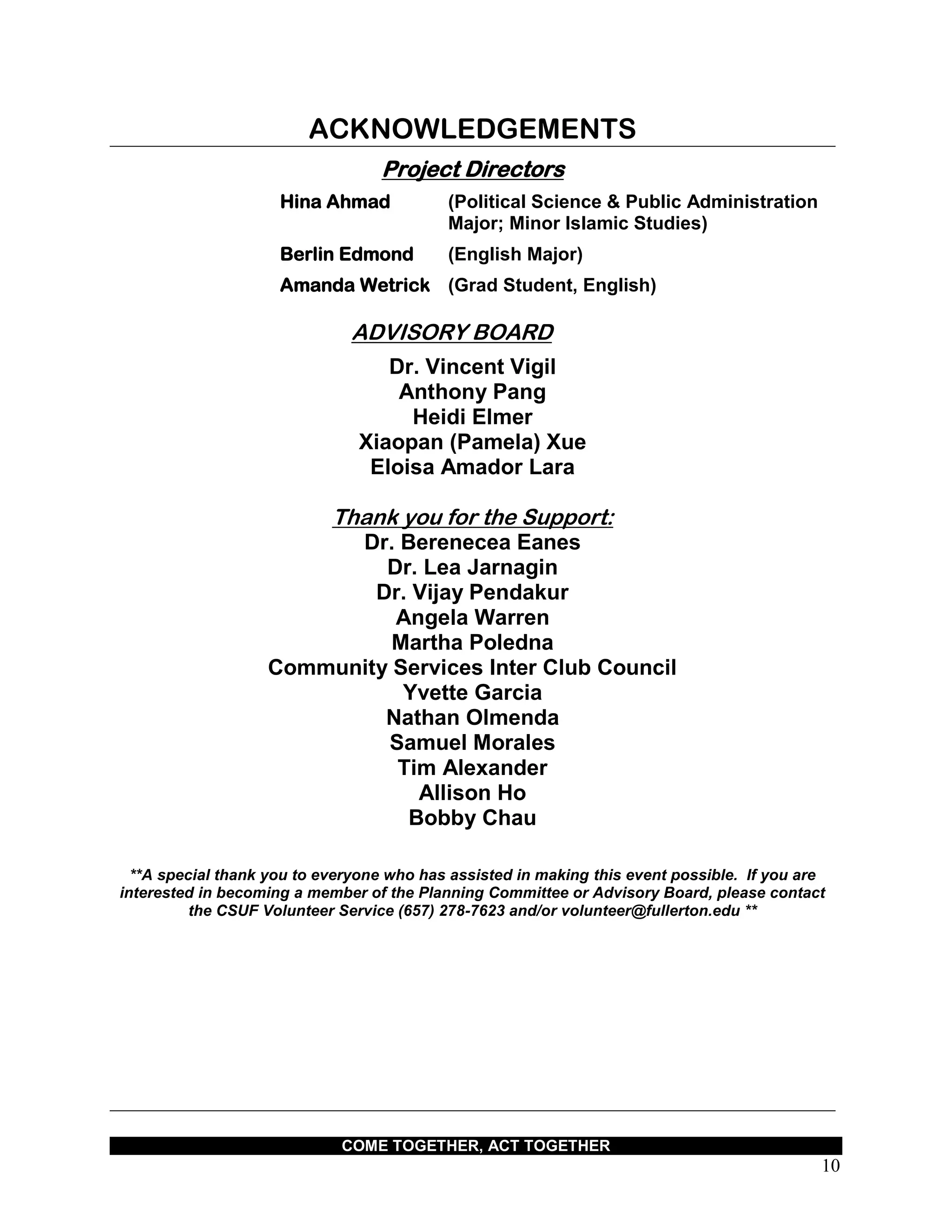 COME TOGETHER, ACT TOGETHER
10
ACKNOWLEDGEMENTS
Project Directors
Hina Ahmad (Political Science & Public Administration
Major; Minor Islamic Studies)
Berlin Edmond (English Major)
Amanda Wetrick (Grad Student, English)
ADVISORY BOARD
Dr. Vincent Vigil
Anthony Pang
Heidi Elmer
Xiaopan (Pamela) Xue
Eloisa Amador Lara
Thank you for the Support:
Dr. Berenecea Eanes
Dr. Lea Jarnagin
Dr. Vijay Pendakur
Angela Warren
Martha Poledna
Community Services Inter Club Council
Yvette Garcia
Nathan Olmenda
Samuel Morales
Tim Alexander
Allison Ho
Bobby Chau
**A special thank you to everyone who has assisted in making this event possible. If you are
interested in becoming a member of the Planning Committee or Advisory Board, please contact
the CSUF Volunteer Service (657) 278-7623 and/or volunteer@fullerton.edu **
 