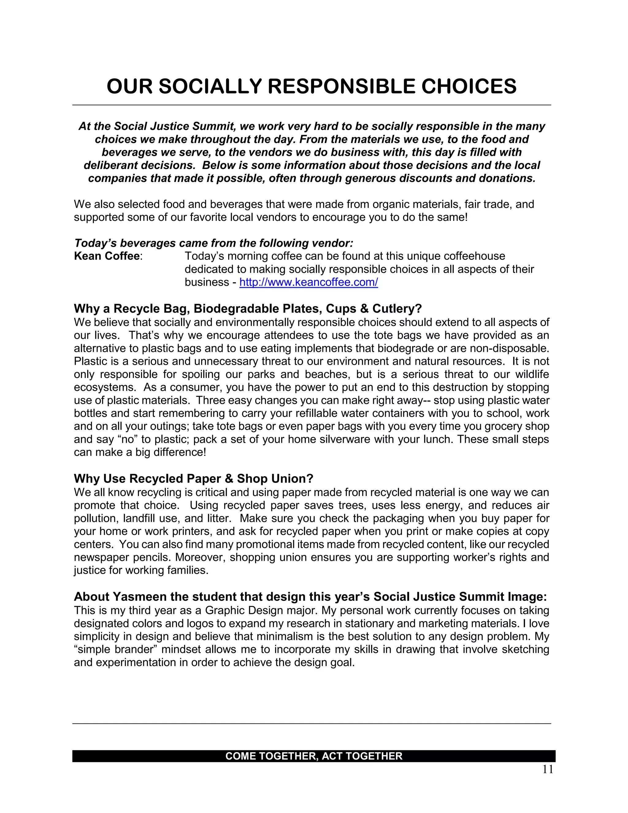 COME TOGETHER, ACT TOGETHER
11
OUR SOCIALLY RESPONSIBLE CHOICES
At the Social Justice Summit, we work very hard to be socially responsible in the many
choices we make throughout the day. From the materials we use, to the food and
beverages we serve, to the vendors we do business with, this day is filled with
deliberant decisions. Below is some information about those decisions and the local
companies that made it possible, often through generous discounts and donations.
We also selected food and beverages that were made from organic materials, fair trade, and
supported some of our favorite local vendors to encourage you to do the same!
Today’s beverages came from the following vendor:
Kean Coffee: Today’s morning coffee can be found at this unique coffeehouse
dedicated to making socially responsible choices in all aspects of their
business - http://www.keancoffee.com/
Why a Recycle Bag, Biodegradable Plates, Cups & Cutlery?
We believe that socially and environmentally responsible choices should extend to all aspects of
our lives. That’s why we encourage attendees to use the tote bags we have provided as an
alternative to plastic bags and to use eating implements that biodegrade or are non-disposable.
Plastic is a serious and unnecessary threat to our environment and natural resources. It is not
only responsible for spoiling our parks and beaches, but is a serious threat to our wildlife
ecosystems. As a consumer, you have the power to put an end to this destruction by stopping
use of plastic materials. Three easy changes you can make right away-- stop using plastic water
bottles and start remembering to carry your refillable water containers with you to school, work
and on all your outings; take tote bags or even paper bags with you every time you grocery shop
and say “no” to plastic; pack a set of your home silverware with your lunch. These small steps
can make a big difference!
Why Use Recycled Paper & Shop Union?
We all know recycling is critical and using paper made from recycled material is one way we can
promote that choice. Using recycled paper saves trees, uses less energy, and reduces air
pollution, landfill use, and litter. Make sure you check the packaging when you buy paper for
your home or work printers, and ask for recycled paper when you print or make copies at copy
centers. You can also find many promotional items made from recycled content, like our recycled
newspaper pencils. Moreover, shopping union ensures you are supporting worker’s rights and
justice for working families.
About Yasmeen the student that design this year’s Social Justice Summit Image:
This is my third year as a Graphic Design major. My personal work currently focuses on taking
designated colors and logos to expand my research in stationary and marketing materials. I love
simplicity in design and believe that minimalism is the best solution to any design problem. My
“simple brander” mindset allows me to incorporate my skills in drawing that involve sketching
and experimentation in order to achieve the design goal.
 
