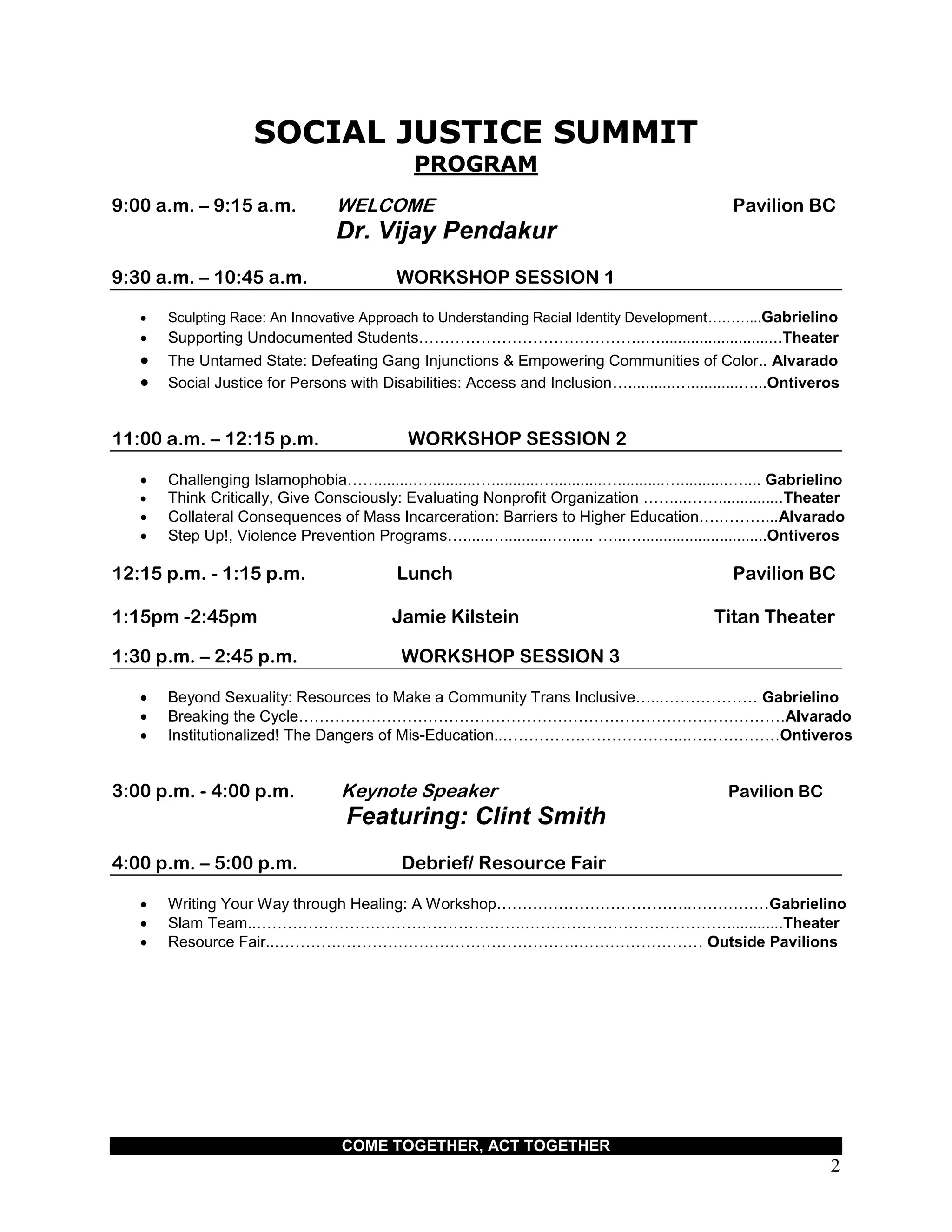 COME TOGETHER, ACT TOGETHER
2
SOCIAL JUSTICE SUMMIT
PROGRAM
9:00 a.m. – 9:15 a.m. WELCOME Pavilion BC
Dr. Vijay Pendakur
9:30 a.m. – 10:45 a.m. WORKSHOP SESSION 1
 Sculpting Race: An Innovative Approach to Understanding Racial Identity Development………...Gabrielino
 Supporting Undocumented Students……………………………………..…............................Theater
 The Untamed State: Defeating Gang Injunctions & Empowering Communities of Color.. Alvarado
 Social Justice for Persons with Disabilities: Access and Inclusion…...........…...........…...Ontiveros
11:00 a.m. – 12:15 p.m. WORKSHOP SESSION 2
 Challenging Islamophobia……........…...........…...........…...........…...........…...........….... Gabrielino
 Think Critically, Give Consciously: Evaluating Nonprofit Organization ……...……...............Theater
 Collateral Consequences of Mass Incarceration: Barriers to Higher Education….………...Alvarado
 Step Up!, Violence Prevention Programs…......…...........…...... …...….............................Ontiveros
12:15 p.m. - 1:15 p.m. Lunch Pavilion BC
1:15pm -2:45pm Jamie Kilstein Titan Theater
1:30 p.m. – 2:45 p.m. WORKSHOP SESSION 3
 Beyond Sexuality: Resources to Make a Community Trans Inclusive…...……………… Gabrielino
 Breaking the Cycle………………………………………………………………………………….Alvarado
 Institutionalized! The Dangers of Mis-Education..……………………………...………………Ontiveros
3:00 p.m. - 4:00 p.m. Keynote Speaker Pavilion BC
Featuring: Clint Smith
4:00 p.m. – 5:00 p.m. Debrief/ Resource Fair
 Writing Your Way through Healing: A Workshop………………………………..……………Gabrielino
 Slam Team..…………………………………………….………………………………….............Theater
 Resource Fair..………….……………………………………….…………………… Outside Pavilions
 