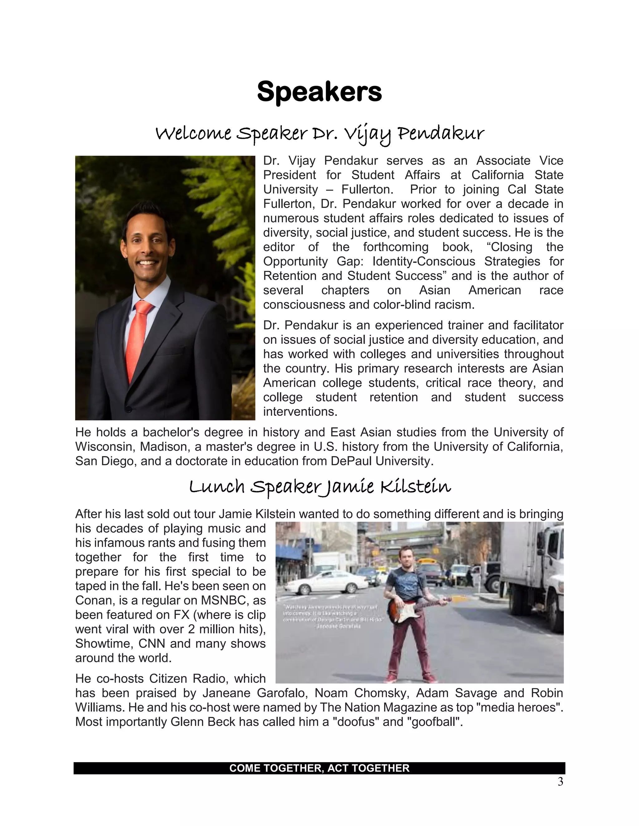 COME TOGETHER, ACT TOGETHER
3
Speakers
Welcome Speaker Dr. Vijay Pendakur
Dr. Vijay Pendakur serves as an Associate Vice
President for Student Affairs at California State
University – Fullerton. Prior to joining Cal State
Fullerton, Dr. Pendakur worked for over a decade in
numerous student affairs roles dedicated to issues of
diversity, social justice, and student success. He is the
editor of the forthcoming book, “Closing the
Opportunity Gap: Identity-Conscious Strategies for
Retention and Student Success” and is the author of
several chapters on Asian American race
consciousness and color-blind racism.
Dr. Pendakur is an experienced trainer and facilitator
on issues of social justice and diversity education, and
has worked with colleges and universities throughout
the country. His primary research interests are Asian
American college students, critical race theory, and
college student retention and student success
interventions.
He holds a bachelor's degree in history and East Asian studies from the University of
Wisconsin, Madison, a master's degree in U.S. history from the University of California,
San Diego, and a doctorate in education from DePaul University.
Lunch Speaker Jamie Kilstein
After his last sold out tour Jamie Kilstein wanted to do something different and is bringing
his decades of playing music and
his infamous rants and fusing them
together for the first time to
prepare for his first special to be
taped in the fall. He's been seen on
Conan, is a regular on MSNBC, as
been featured on FX (where is clip
went viral with over 2 million hits),
Showtime, CNN and many shows
around the world.
He co-hosts Citizen Radio, which
has been praised by Janeane Garofalo, Noam Chomsky, Adam Savage and Robin
Williams. He and his co-host were named by The Nation Magazine as top "media heroes".
Most importantly Glenn Beck has called him a "doofus" and "goofball".
 