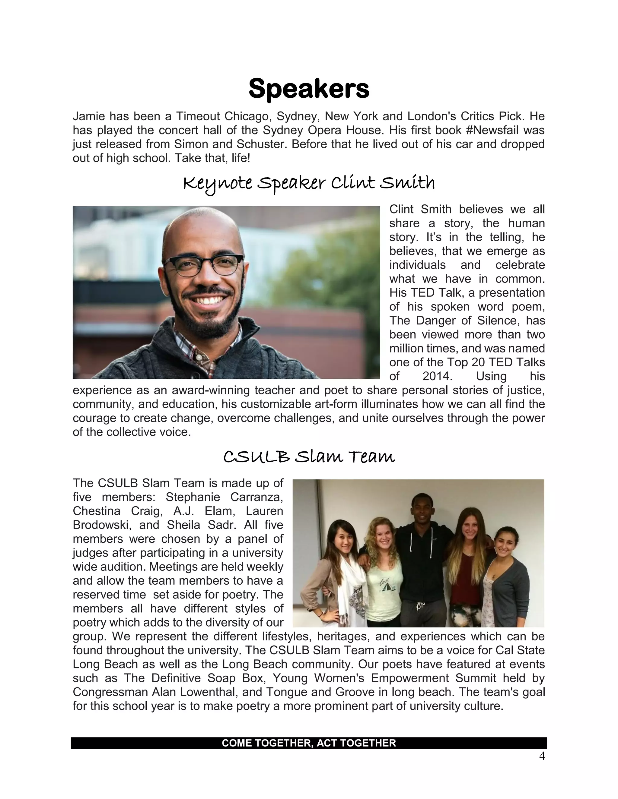 COME TOGETHER, ACT TOGETHER
4
Speakers
Jamie has been a Timeout Chicago, Sydney, New York and London's Critics Pick. He
has played the concert hall of the Sydney Opera House. His first book #Newsfail was
just released from Simon and Schuster. Before that he lived out of his car and dropped
out of high school. Take that, life!
Keynote Speaker Clint Smith
Clint Smith believes we all
share a story, the human
story. It’s in the telling, he
believes, that we emerge as
individuals and celebrate
what we have in common.
His TED Talk, a presentation
of his spoken word poem,
The Danger of Silence, has
been viewed more than two
million times, and was named
one of the Top 20 TED Talks
of 2014. Using his
experience as an award-winning teacher and poet to share personal stories of justice,
community, and education, his customizable art-form illuminates how we can all find the
courage to create change, overcome challenges, and unite ourselves through the power
of the collective voice.
CSULB Slam Team
The CSULB Slam Team is made up of
five members: Stephanie Carranza,
Chestina Craig, A.J. Elam, Lauren
Brodowski, and Sheila Sadr. All five
members were chosen by a panel of
judges after participating in a university
wide audition. Meetings are held weekly
and allow the team members to have a
reserved time set aside for poetry. The
members all have different styles of
poetry which adds to the diversity of our
group. We represent the different lifestyles, heritages, and experiences which can be
found throughout the university. The CSULB Slam Team aims to be a voice for Cal State
Long Beach as well as the Long Beach community. Our poets have featured at events
such as The Definitive Soap Box, Young Women's Empowerment Summit held by
Congressman Alan Lowenthal, and Tongue and Groove in long beach. The team's goal
for this school year is to make poetry a more prominent part of university culture.
 