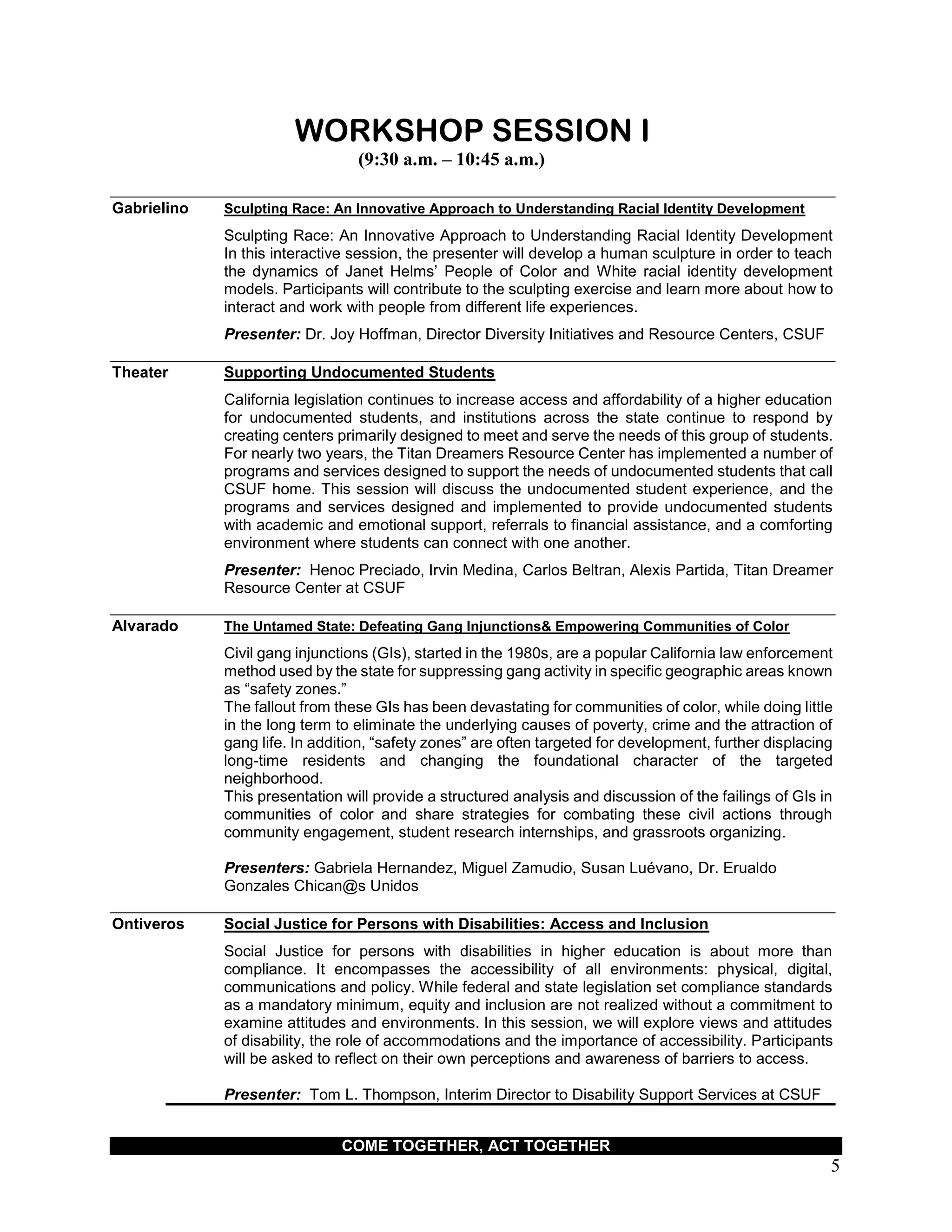 COME TOGETHER, ACT TOGETHER
5
WORKSHOP SESSION I
(9:30 a.m. – 10:45 a.m.)
Gabrielino Sculpting Race: An Innovative Approach to Understanding Racial Identity Development
Sculpting Race: An Innovative Approach to Understanding Racial Identity Development
In this interactive session, the presenter will develop a human sculpture in order to teach
the dynamics of Janet Helms’ People of Color and White racial identity development
models. Participants will contribute to the sculpting exercise and learn more about how to
interact and work with people from different life experiences.
Presenter: Dr. Joy Hoffman, Director Diversity Initiatives and Resource Centers, CSUF
Theater Supporting Undocumented Students
California legislation continues to increase access and affordability of a higher education
for undocumented students, and institutions across the state continue to respond by
creating centers primarily designed to meet and serve the needs of this group of students.
For nearly two years, the Titan Dreamers Resource Center has implemented a number of
programs and services designed to support the needs of undocumented students that call
CSUF home. This session will discuss the undocumented student experience, and the
programs and services designed and implemented to provide undocumented students
with academic and emotional support, referrals to financial assistance, and a comforting
environment where students can connect with one another.
Presenter: Henoc Preciado, Irvin Medina, Carlos Beltran, Alexis Partida, Titan Dreamer
Resource Center at CSUF
Alvarado The Untamed State: Defeating Gang Injunctions& Empowering Communities of Color
Civil gang injunctions (GIs), started in the 1980s, are a popular California law enforcement
method used by the state for suppressing gang activity in specific geographic areas known
as “safety zones.”
The fallout from these GIs has been devastating for communities of color, while doing little
in the long term to eliminate the underlying causes of poverty, crime and the attraction of
gang life. In addition, “safety zones” are often targeted for development, further displacing
long-time residents and changing the foundational character of the targeted
neighborhood.
This presentation will provide a structured analysis and discussion of the failings of GIs in
communities of color and share strategies for combating these civil actions through
community engagement, student research internships, and grassroots organizing.
Presenters: Gabriela Hernandez, Miguel Zamudio, Susan Luévano, Dr. Erualdo
Gonzales Chican@s Unidos
Ontiveros Social Justice for Persons with Disabilities: Access and Inclusion
Social Justice for persons with disabilities in higher education is about more than
compliance. It encompasses the accessibility of all environments: physical, digital,
communications and policy. While federal and state legislation set compliance standards
as a mandatory minimum, equity and inclusion are not realized without a commitment to
examine attitudes and environments. In this session, we will explore views and attitudes
of disability, the role of accommodations and the importance of accessibility. Participants
will be asked to reflect on their own perceptions and awareness of barriers to access.
Presenter: Tom L. Thompson, Interim Director to Disability Support Services at CSUF
 