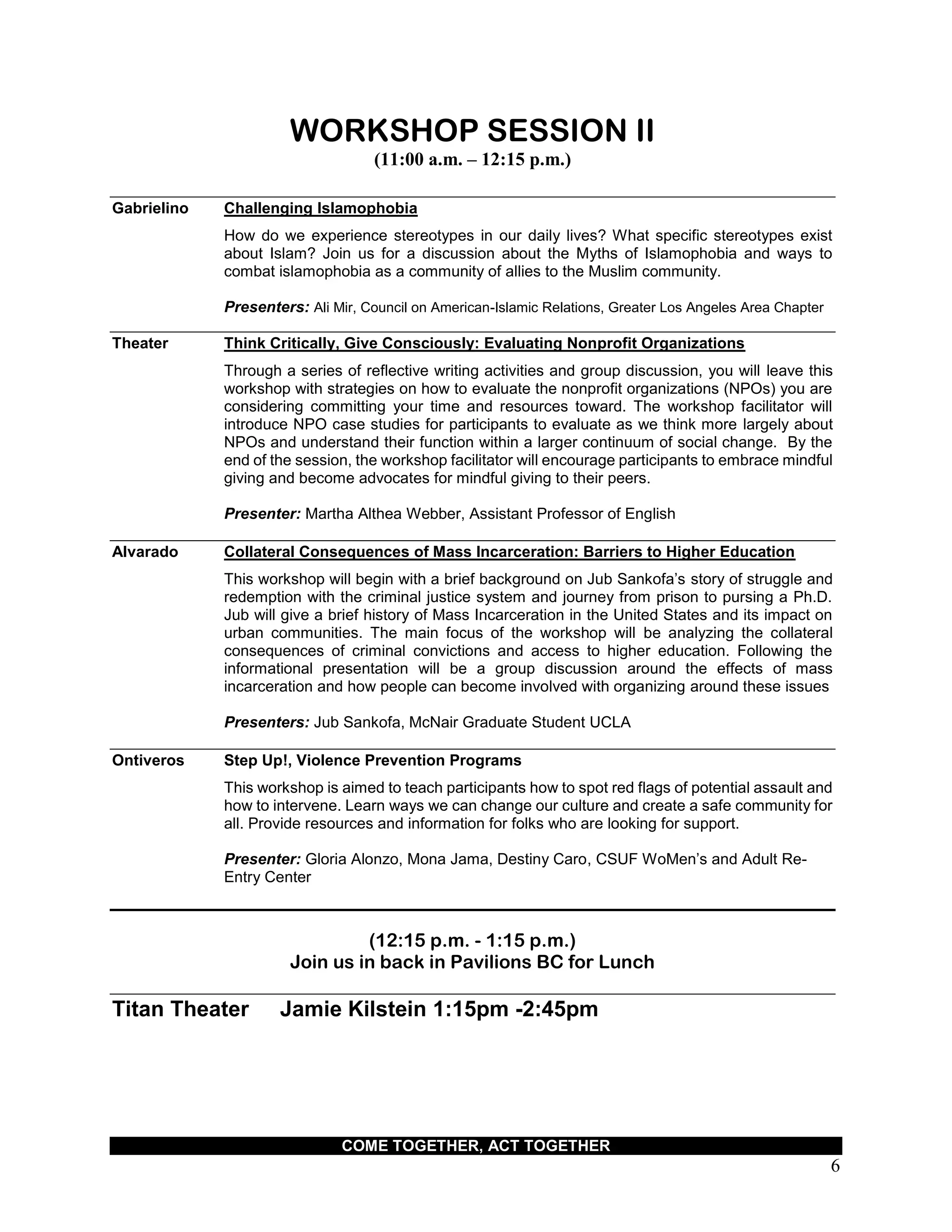 COME TOGETHER, ACT TOGETHER
6
WORKSHOP SESSION II
(11:00 a.m. – 12:15 p.m.)
Gabrielino Challenging Islamophobia
How do we experience stereotypes in our daily lives? What specific stereotypes exist
about Islam? Join us for a discussion about the Myths of Islamophobia and ways to
combat islamophobia as a community of allies to the Muslim community.
Presenters: Ali Mir, Council on American-Islamic Relations, Greater Los Angeles Area Chapter
Theater Think Critically, Give Consciously: Evaluating Nonprofit Organizations
Through a series of reflective writing activities and group discussion, you will leave this
workshop with strategies on how to evaluate the nonprofit organizations (NPOs) you are
considering committing your time and resources toward. The workshop facilitator will
introduce NPO case studies for participants to evaluate as we think more largely about
NPOs and understand their function within a larger continuum of social change. By the
end of the session, the workshop facilitator will encourage participants to embrace mindful
giving and become advocates for mindful giving to their peers.
Presenter: Martha Althea Webber, Assistant Professor of English
Alvarado Collateral Consequences of Mass Incarceration: Barriers to Higher Education
This workshop will begin with a brief background on Jub Sankofa’s story of struggle and
redemption with the criminal justice system and journey from prison to pursing a Ph.D.
Jub will give a brief history of Mass Incarceration in the United States and its impact on
urban communities. The main focus of the workshop will be analyzing the collateral
consequences of criminal convictions and access to higher education. Following the
informational presentation will be a group discussion around the effects of mass
incarceration and how people can become involved with organizing around these issues
Presenters: Jub Sankofa, McNair Graduate Student UCLA
Ontiveros Step Up!, Violence Prevention Programs
This workshop is aimed to teach participants how to spot red flags of potential assault and
how to intervene. Learn ways we can change our culture and create a safe community for
all. Provide resources and information for folks who are looking for support.
Presenter: Gloria Alonzo, Mona Jama, Destiny Caro, CSUF WoMen’s and Adult Re-
Entry Center
(12:15 p.m. - 1:15 p.m.)
Join us in back in Pavilions BC for Lunch
Titan Theater Jamie Kilstein 1:15pm -2:45pm
 
