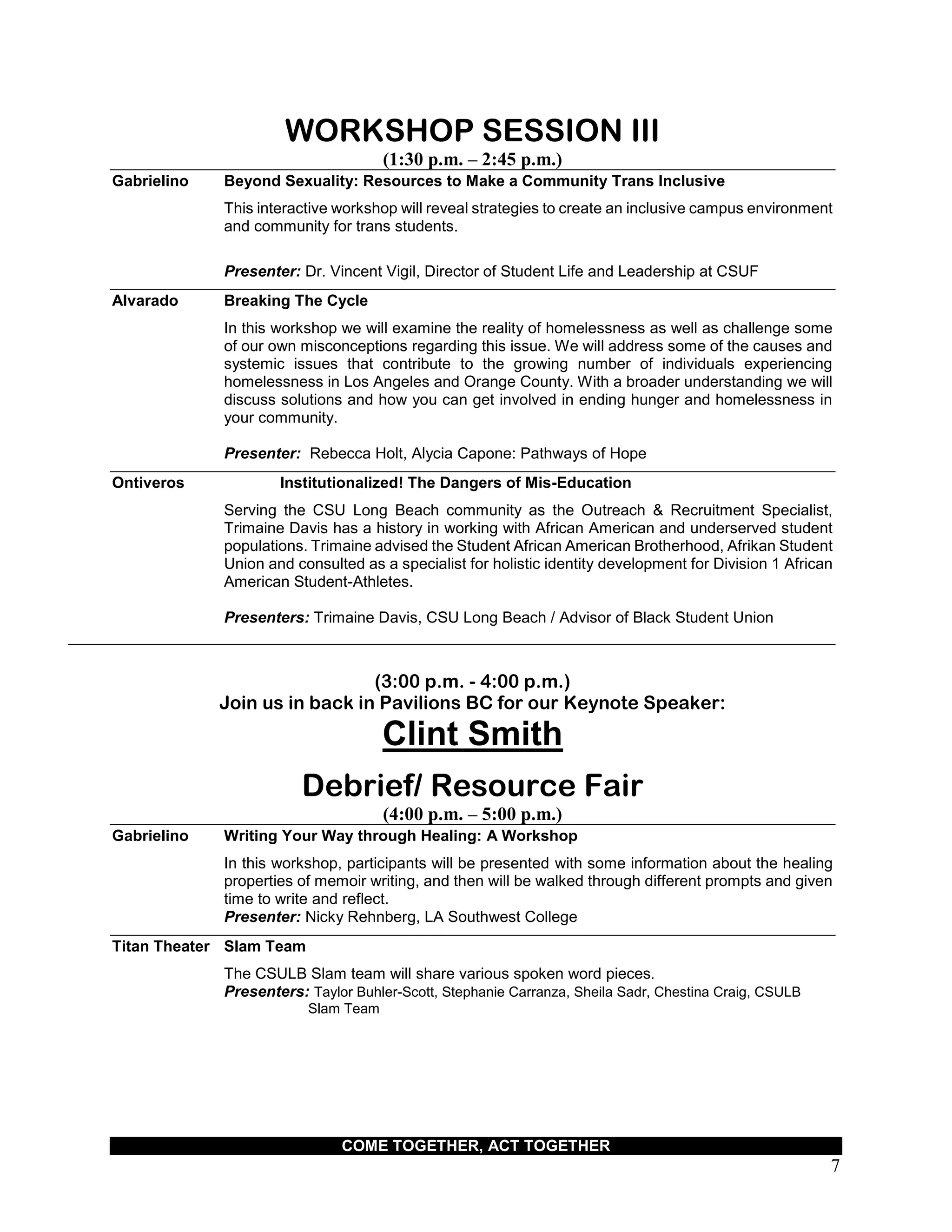 COME TOGETHER, ACT TOGETHER
7
WORKSHOP SESSION III
(1:30 p.m. – 2:45 p.m.)
Gabrielino Beyond Sexuality: Resources to Make a Community Trans Inclusive
This interactive workshop will reveal strategies to create an inclusive campus environment
and community for trans students.
Presenter: Dr. Vincent Vigil, Director of Student Life and Leadership at CSUF
Alvarado Breaking The Cycle
In this workshop we will examine the reality of homelessness as well as challenge some
of our own misconceptions regarding this issue. We will address some of the causes and
systemic issues that contribute to the growing number of individuals experiencing
homelessness in Los Angeles and Orange County. With a broader understanding we will
discuss solutions and how you can get involved in ending hunger and homelessness in
your community.
Presenter: Rebecca Holt, Alycia Capone: Pathways of Hope
Ontiveros Institutionalized! The Dangers of Mis-Education
Serving the CSU Long Beach community as the Outreach & Recruitment Specialist,
Trimaine Davis has a history in working with African American and underserved student
populations. Trimaine advised the Student African American Brotherhood, Afrikan Student
Union and consulted as a specialist for holistic identity development for Division 1 African
American Student-Athletes.
Presenters: Trimaine Davis, CSU Long Beach / Advisor of Black Student Union
(3:00 p.m. - 4:00 p.m.)
Join us in back in Pavilions BC for our Keynote Speaker:
Clint Smith
Debrief/ Resource Fair
(4:00 p.m. – 5:00 p.m.)
Gabrielino Writing Your Way through Healing: A Workshop
In this workshop, participants will be presented with some information about the healing
properties of memoir writing, and then will be walked through different prompts and given
time to write and reflect.
Presenter: Nicky Rehnberg, LA Southwest College
Titan Theater Slam Team
The CSULB Slam team will share various spoken word pieces.
Presenters: Taylor Buhler-Scott, Stephanie Carranza, Sheila Sadr, Chestina Craig, CSULB
Slam Team
 