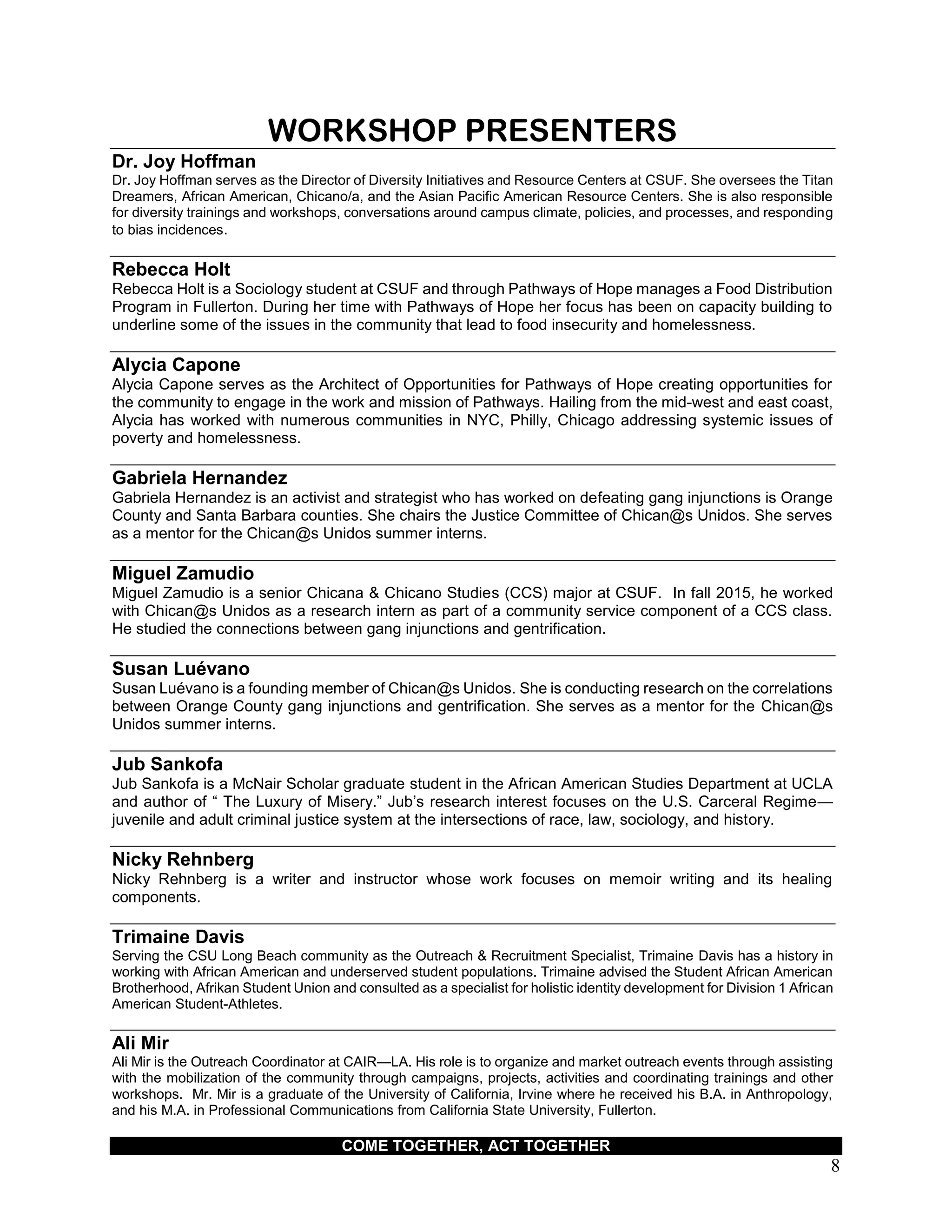 COME TOGETHER, ACT TOGETHER
8
WORKSHOP PRESENTERS
Dr. Joy Hoffman
Dr. Joy Hoffman serves as the Director of Diversity Initiatives and Resource Centers at CSUF. She oversees the Titan
Dreamers, African American, Chicano/a, and the Asian Pacific American Resource Centers. She is also responsible
for diversity trainings and workshops, conversations around campus climate, policies, and processes, and responding
to bias incidences.
Rebecca Holt
Rebecca Holt is a Sociology student at CSUF and through Pathways of Hope manages a Food Distribution
Program in Fullerton. During her time with Pathways of Hope her focus has been on capacity building to
underline some of the issues in the community that lead to food insecurity and homelessness.
Alycia Capone
Alycia Capone serves as the Architect of Opportunities for Pathways of Hope creating opportunities for
the community to engage in the work and mission of Pathways. Hailing from the mid-west and east coast,
Alycia has worked with numerous communities in NYC, Philly, Chicago addressing systemic issues of
poverty and homelessness.
Gabriela Hernandez
Gabriela Hernandez is an activist and strategist who has worked on defeating gang injunctions is Orange
County and Santa Barbara counties. She chairs the Justice Committee of Chican@s Unidos. She serves
as a mentor for the Chican@s Unidos summer interns.
Miguel Zamudio
Miguel Zamudio is a senior Chicana & Chicano Studies (CCS) major at CSUF. In fall 2015, he worked
with Chican@s Unidos as a research intern as part of a community service component of a CCS class.
He studied the connections between gang injunctions and gentrification.
Susan Luévano
Susan Luévano is a founding member of Chican@s Unidos. She is conducting research on the correlations
between Orange County gang injunctions and gentrification. She serves as a mentor for the Chican@s
Unidos summer interns.
Jub Sankofa
Jub Sankofa is a McNair Scholar graduate student in the African American Studies Department at UCLA
and author of “ The Luxury of Misery.” Jub’s research interest focuses on the U.S. Carceral Regime—
juvenile and adult criminal justice system at the intersections of race, law, sociology, and history.
Nicky Rehnberg
Nicky Rehnberg is a writer and instructor whose work focuses on memoir writing and its healing
components.
Trimaine Davis
Serving the CSU Long Beach community as the Outreach & Recruitment Specialist, Trimaine Davis has a history in
working with African American and underserved student populations. Trimaine advised the Student African American
Brotherhood, Afrikan Student Union and consulted as a specialist for holistic identity development for Division 1 African
American Student-Athletes.
Ali Mir
Ali Mir is the Outreach Coordinator at CAIR—LA. His role is to organize and market outreach events through assisting
with the mobilization of the community through campaigns, projects, activities and coordinating trainings and other
workshops. Mr. Mir is a graduate of the University of California, Irvine where he received his B.A. in Anthropology,
and his M.A. in Professional Communications from California State University, Fullerton.
 