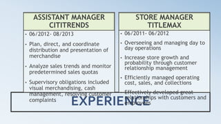 EXPERIENCE
ASSISTANT MANAGER
CITITRENDS
• 06/2012- 08/2013
• Plan, direct, and coordinate
distribution and presentation of
merchandise
• Analyze sales trends and monitor
predetermined sales quotas
• Supervisory obligations included
visual merchandising, cash
management, resolving customer
complaints
STORE MANAGER
TITLEMAX
• 06/2011- 06/2012
• Overseeing and managing day to
day operations
• Increase store growth and
probability through customer
relationship management
• Efficiently managed operating
cost, sales, and collections
• Effectively developed great
relationships with customers and
employees
 
