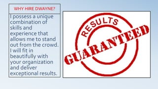 I possess a unique
combination of
skills and
experience that
allows me to stand
out from the crowd.
I will fit in
beautifully with
your organization
and deliver
exceptional results.
WHY HIRE DWAYNE?
 