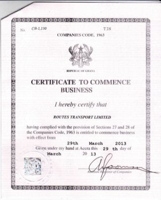 t/o. CG-I,130 TIN
COMPANIES CODE" 1963
CERTIFICATE TO COVIMENCE
BUSINESS
I hereby certify that
ROUTES TRANSPORT LIMITED
having complied with the provision of Sections 27 and 28 of
the Companies Code, 1963 is entitled to commence business
with effect fi'om
2gEh March 2oL3
Given under my hand at Accra this 29 th day of
'March 20 13
REPUBI-IT] OF GI{A}{A
trar of Companies
 