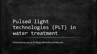 Pulsed light
technologies (PLT) in
water treatment
Presented by group 2: Rajat, Michelle and Mayukh
 