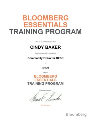 BLOOMBERG
ESSENTIALS
TRAINING PROGRAM
This is to acknowledge that
CINDY BAKER
has successfully completed
Commodity Exam for BESS
in
10/2015
of the
BLOOMBERG
ESSENTIALS
TRAINING PROGRAM
Congratulations,
Tom Secunda
Bloomberg
 