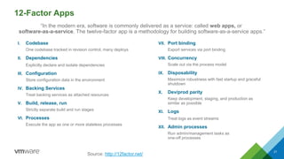 12-Factor Apps
I. Codebase
One codebase tracked in revision control, many deploys
II. Dependencies
Explicitly declare and isolate dependencies
III. Configuration
Store configuration data in the environment
IV. Backing Services
Treat backing services as attached resources
V. Build, release, run
Strictly separate build and run stages
VI. Processes
Execute the app as one or more stateless processes
VII. Port binding
Export services via port binding
VIII. Concurrency
Scale out via the process model
IX. Disposability
Maximize robustness with fast startup and graceful
shutdown
X. Dev/prod parity
Keep development, staging, and production as
similar as possible
XI. Logs
Treat logs as event streams
XII. Admin processes
Run admin/management tasks as
one-off processes
21
Source: http://12factor.net/
“In the modern era, software is commonly delivered as a service: called web apps, or
software-as-a-service. The twelve-factor app is a methodology for building software-as-a-service apps.”
 